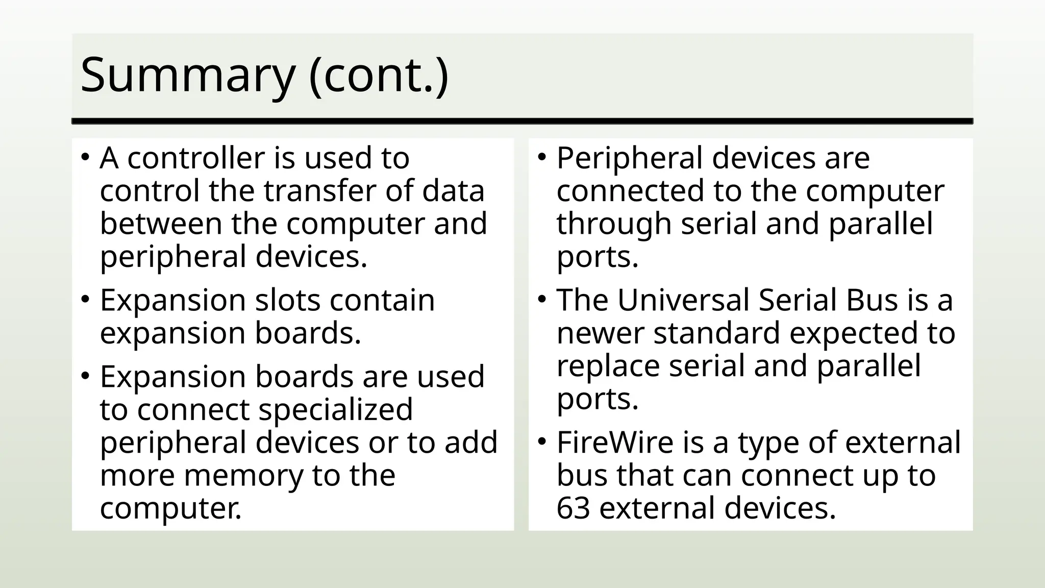 Summary (cont.)
• A controller is used to
control the transfer of data
between the computer and
peripheral devices.
• Expansion slots contain
expansion boards.
• Expansion boards are used
to connect specialized
peripheral devices or to add
more memory to the
computer.
• Peripheral devices are
connected to the computer
through serial and parallel
ports.
• The Universal Serial Bus is a
newer standard expected to
replace serial and parallel
ports.
• FireWire is a type of external
bus that can connect up to
63 external devices.
 