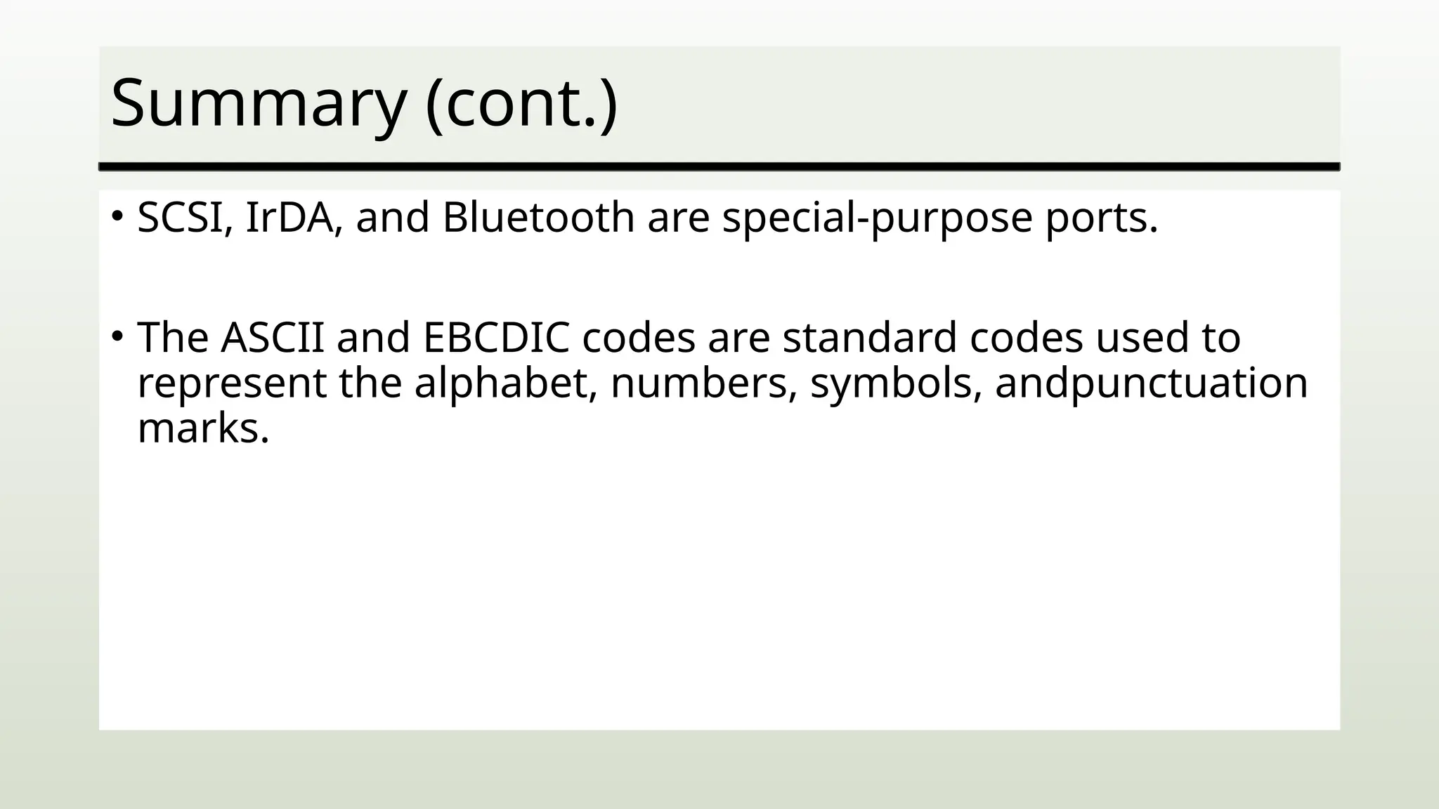 Summary (cont.)
• SCSI, IrDA, and Bluetooth are special-purpose ports.
• The ASCII and EBCDIC codes are standard codes used to
represent the alphabet, numbers, symbols, andpunctuation
marks.
 