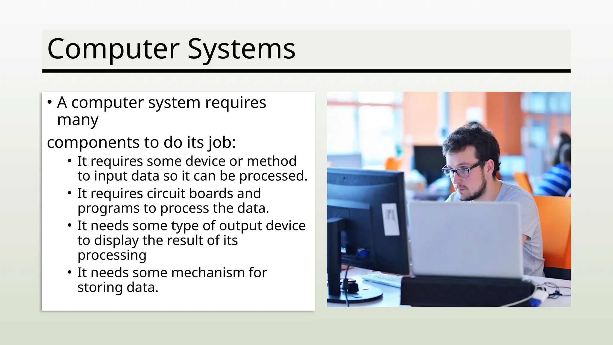 Computer Systems
• A computer system requires
many
components to do its job:
• It requires some device or method
to input data so it can be processed.
• It requires circuit boards and
programs to process the data.
• It needs some type of output device
to display the result of its
processing
• It needs some mechanism for
storing data.
 
