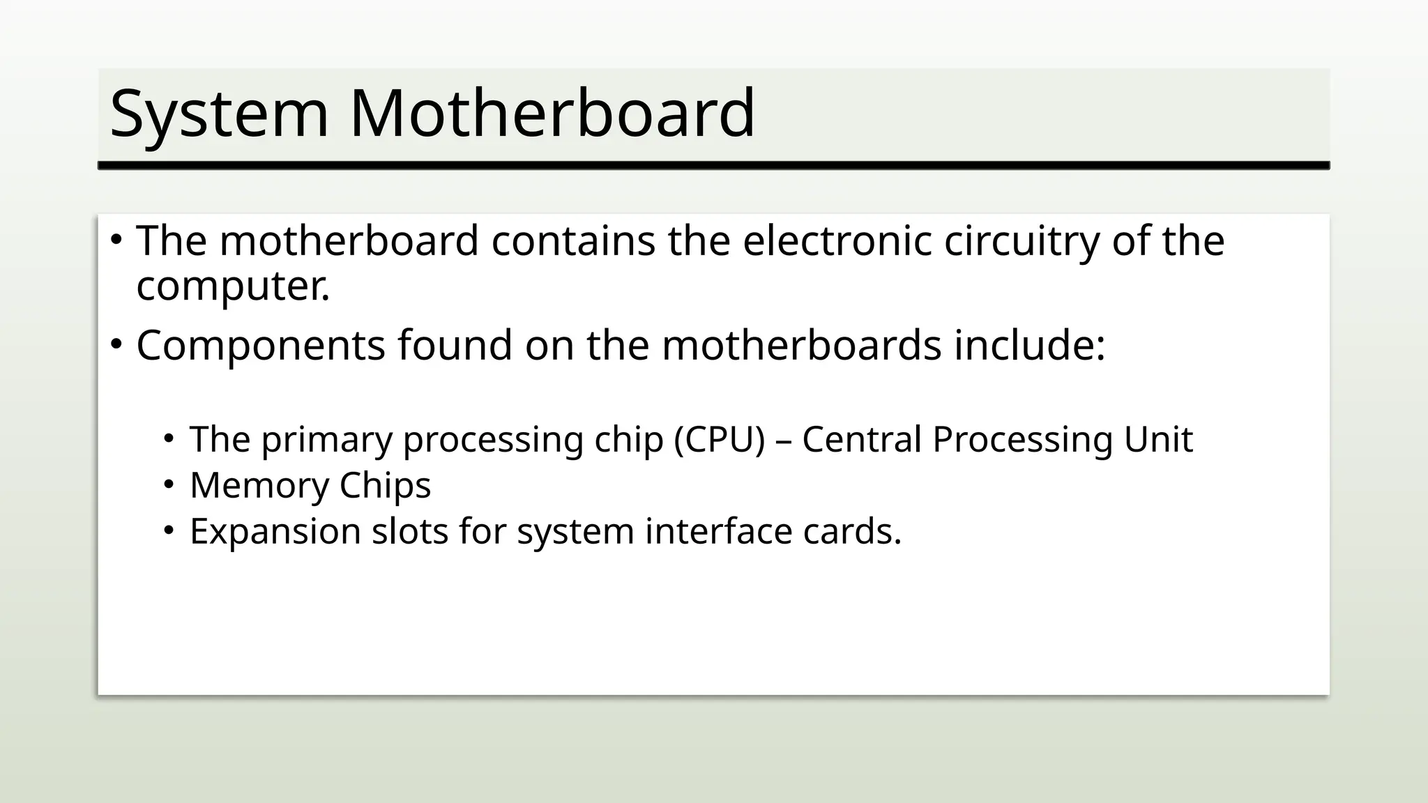 System Motherboard
• The motherboard contains the electronic circuitry of the
computer.
• Components found on the motherboards include:
• The primary processing chip (CPU) – Central Processing Unit
• Memory Chips
• Expansion slots for system interface cards.
 