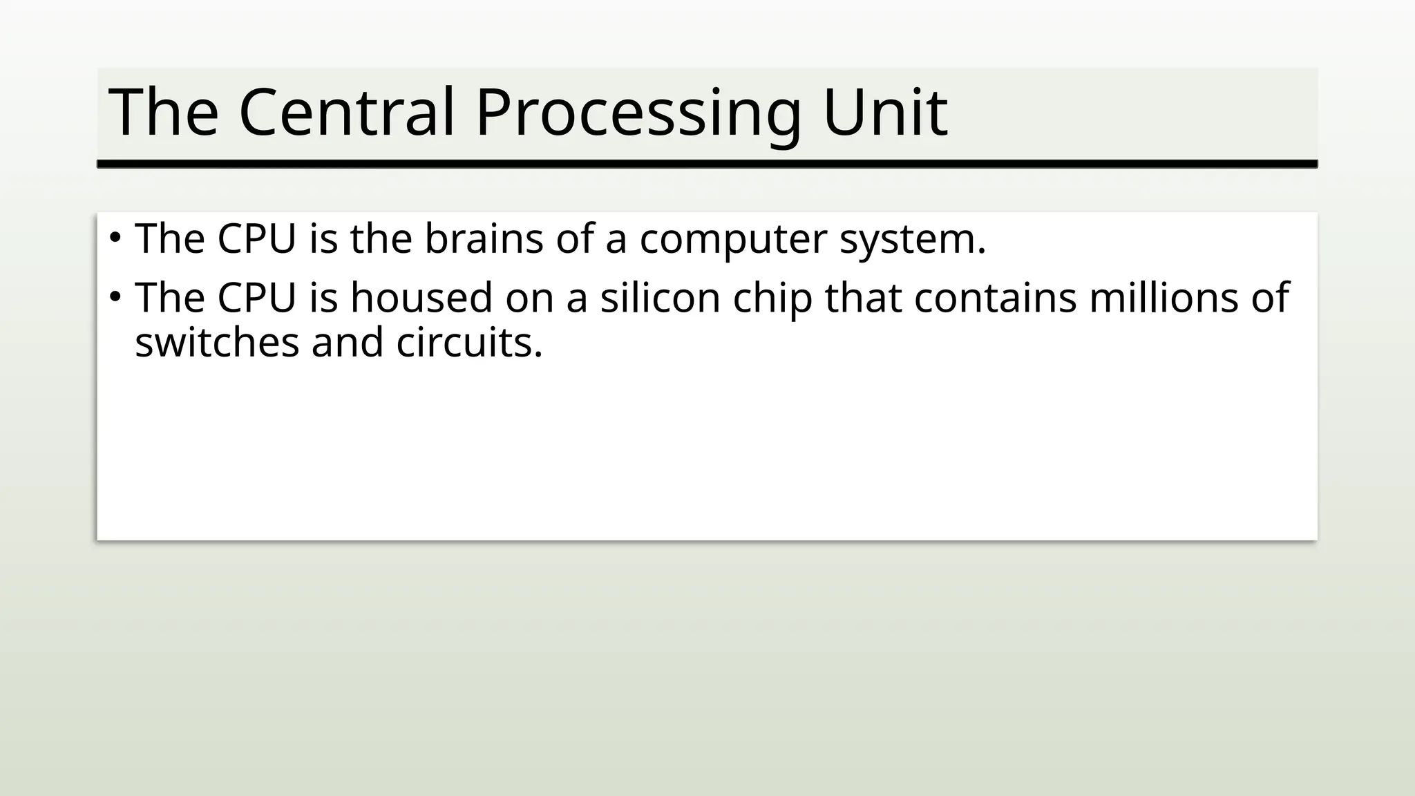 The Central Processing Unit
• The CPU is the brains of a computer system.
• The CPU is housed on a silicon chip that contains millions of
switches and circuits.
 