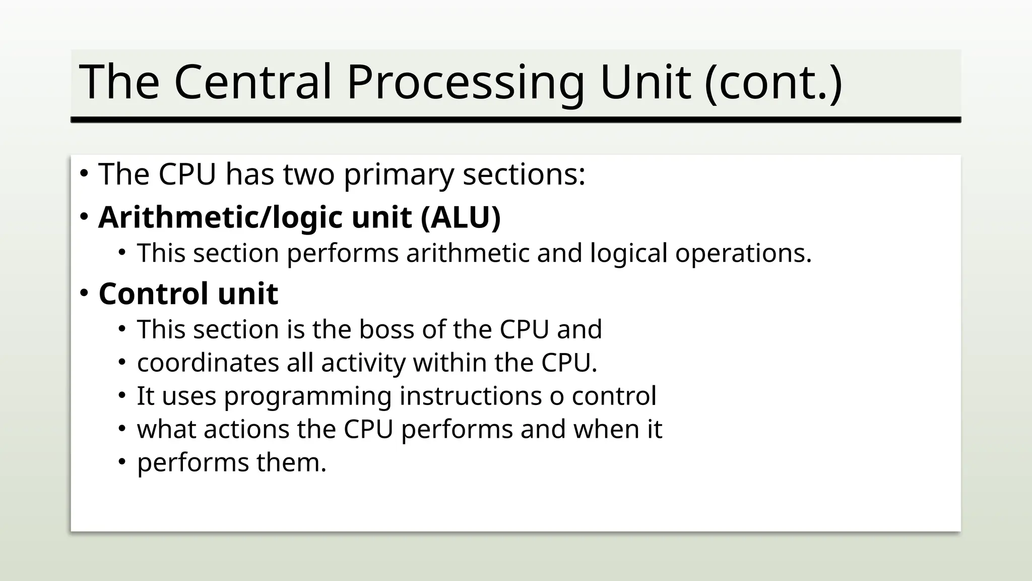 The Central Processing Unit (cont.)
• The CPU has two primary sections:
• Arithmetic/logic unit (ALU)
• This section performs arithmetic and logical operations.
• Control unit
• This section is the boss of the CPU and
• coordinates all activity within the CPU.
• It uses programming instructions o control
• what actions the CPU performs and when it
• performs them.
 