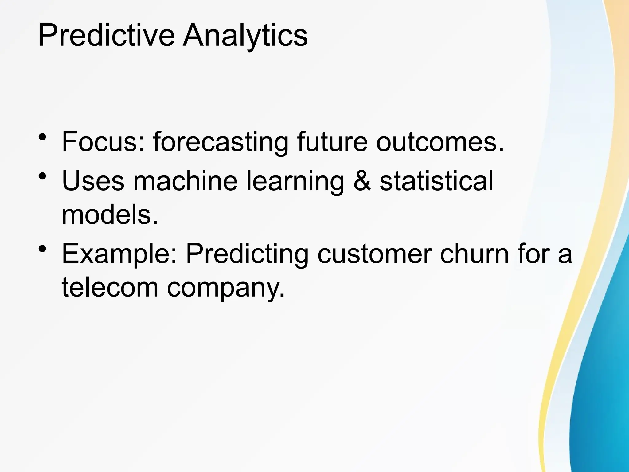 Predictive Analytics
&bull; Focus: forecasting future outcomes.
&bull; Uses machine learning & statistical
models.
&bull; Example: Predicting customer churn for a
telecom company.
 