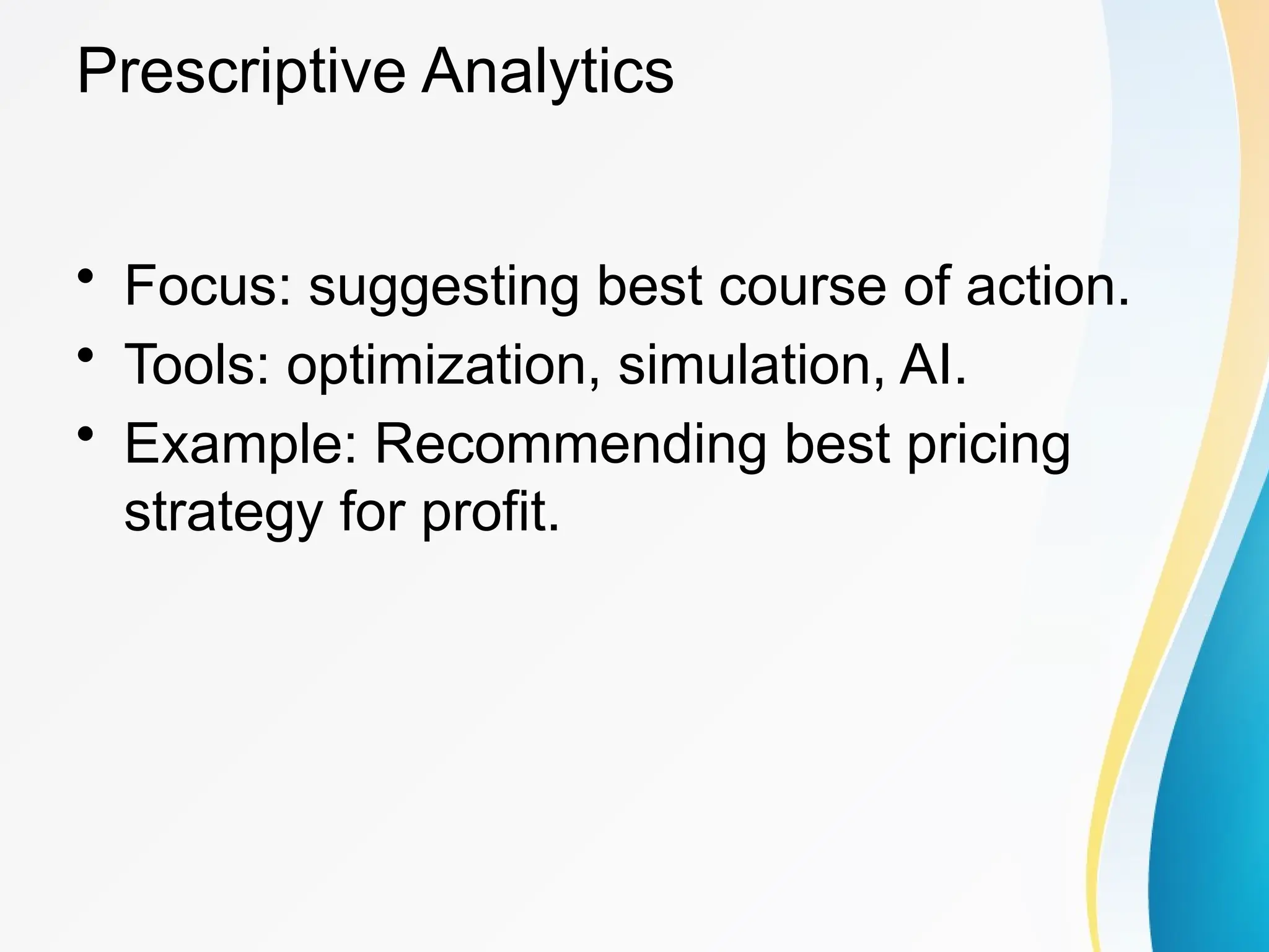 Prescriptive Analytics
&bull; Focus: suggesting best course of action.
&bull; Tools: optimization, simulation, AI.
&bull; Example: Recommending best pricing
strategy for profit.
 