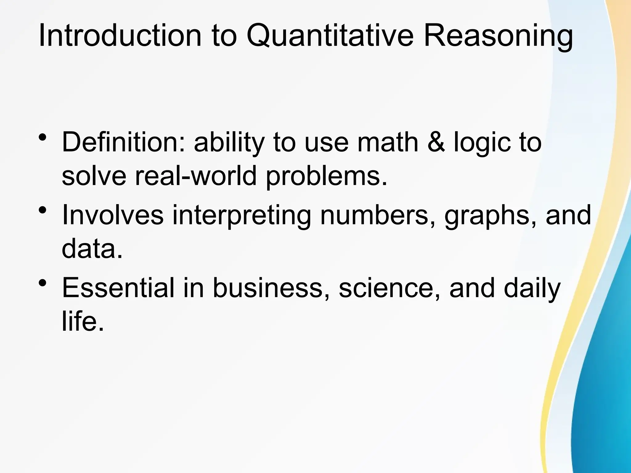 Introduction to Quantitative Reasoning
&bull; Definition: ability to use math & logic to
solve real-world problems.
&bull; Involves interpreting numbers, graphs, and
data.
&bull; Essential in business, science, and daily
life.
 