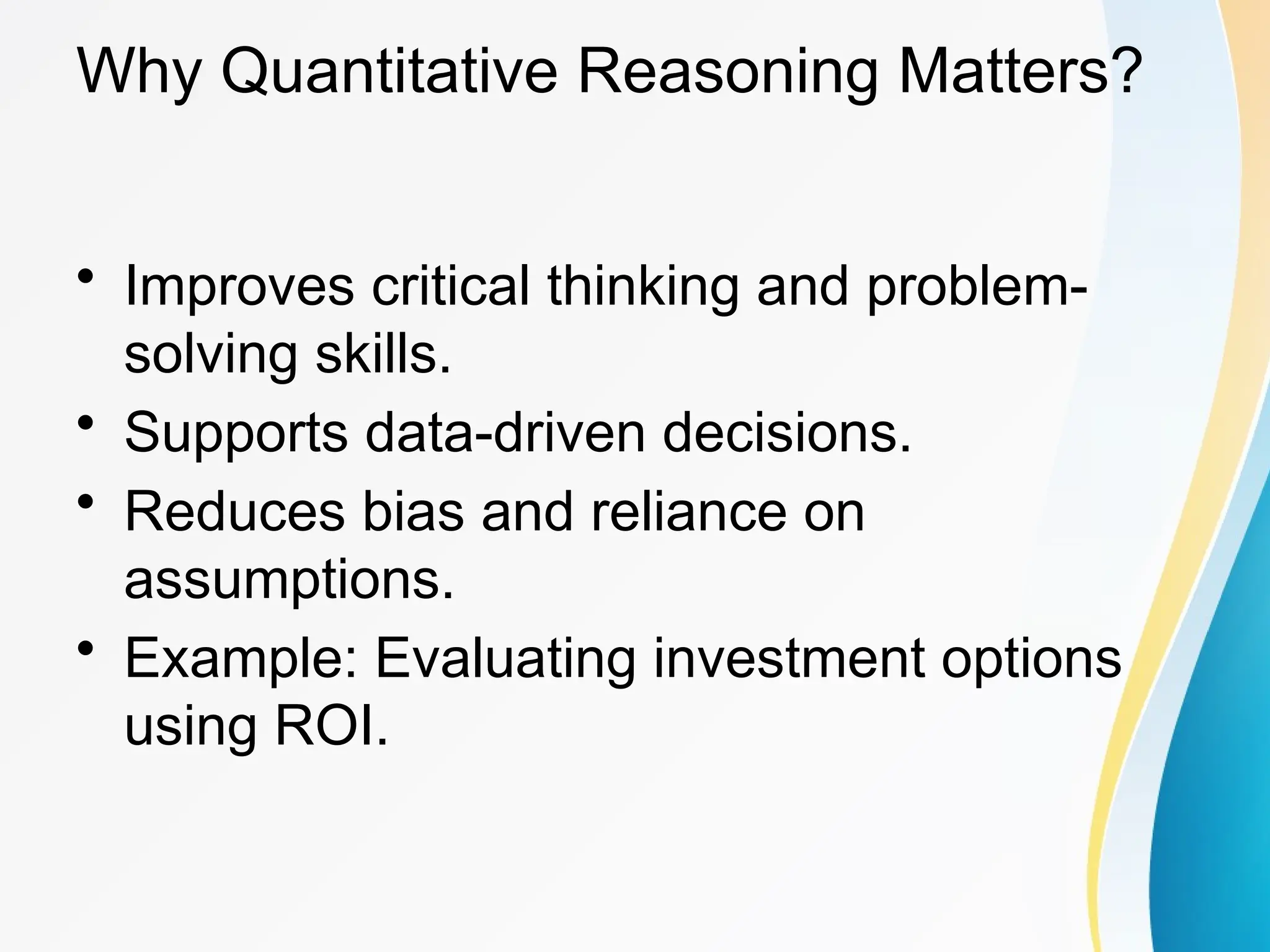 Why Quantitative Reasoning Matters?
&bull; Improves critical thinking and problem-
solving skills.
&bull; Supports data-driven decisions.
&bull; Reduces bias and reliance on
assumptions.
&bull; Example: Evaluating investment options
using ROI.
 