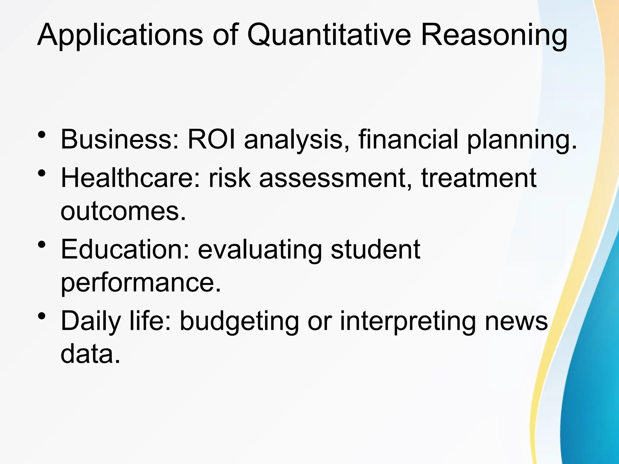 Applications of Quantitative Reasoning
&bull; Business: ROI analysis, financial planning.
&bull; Healthcare: risk assessment, treatment
outcomes.
&bull; Education: evaluating student
performance.
&bull; Daily life: budgeting or interpreting news
data.
 