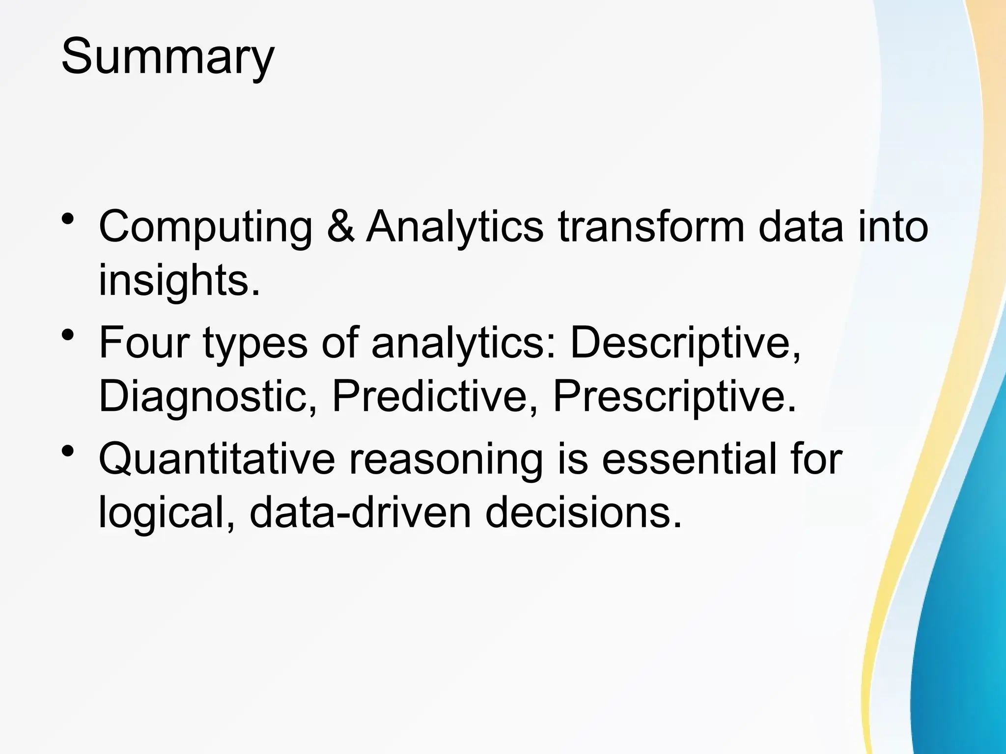 Summary
&bull; Computing & Analytics transform data into
insights.
&bull; Four types of analytics: Descriptive,
Diagnostic, Predictive, Prescriptive.
&bull; Quantitative reasoning is essential for
logical, data-driven decisions.
 
