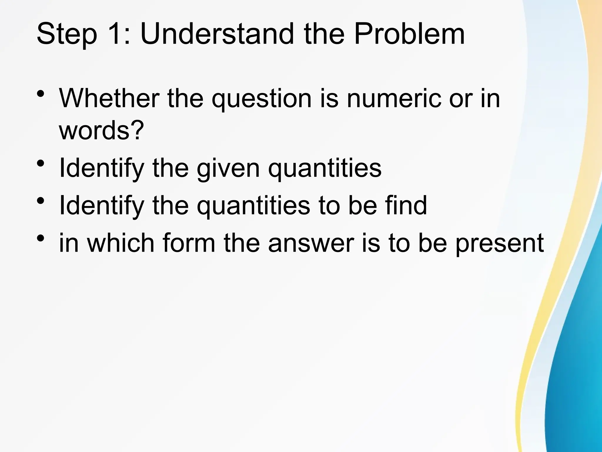 Step 1: Understand the Problem
&bull; Whether the question is numeric or in
words?
&bull; Identify the given quantities
&bull; Identify the quantities to be find
&bull; in which form the answer is to be present
 