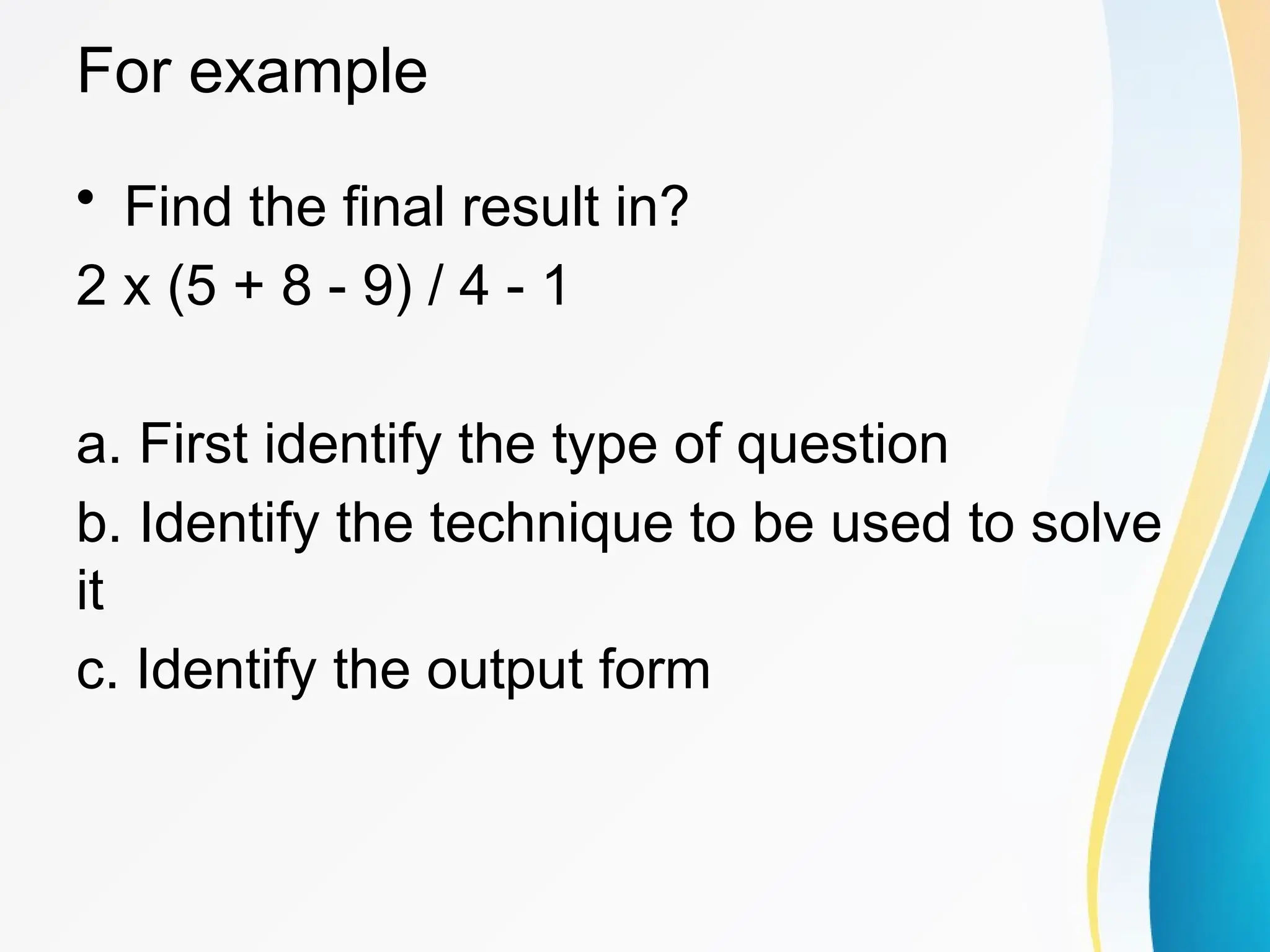 For example
&bull; Find the final result in?
2 x (5 + 8 - 9) / 4 - 1
a. First identify the type of question
b. Identify the technique to be used to solve
it
c. Identify the output form
 