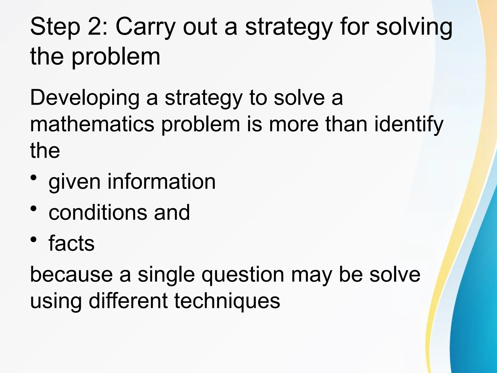 Step 2: Carry out a strategy for solving
the problem
Developing a strategy to solve a
mathematics problem is more than identify
the
&bull; given information
&bull; conditions and
&bull; facts
because a single question may be solve
using different techniques
 