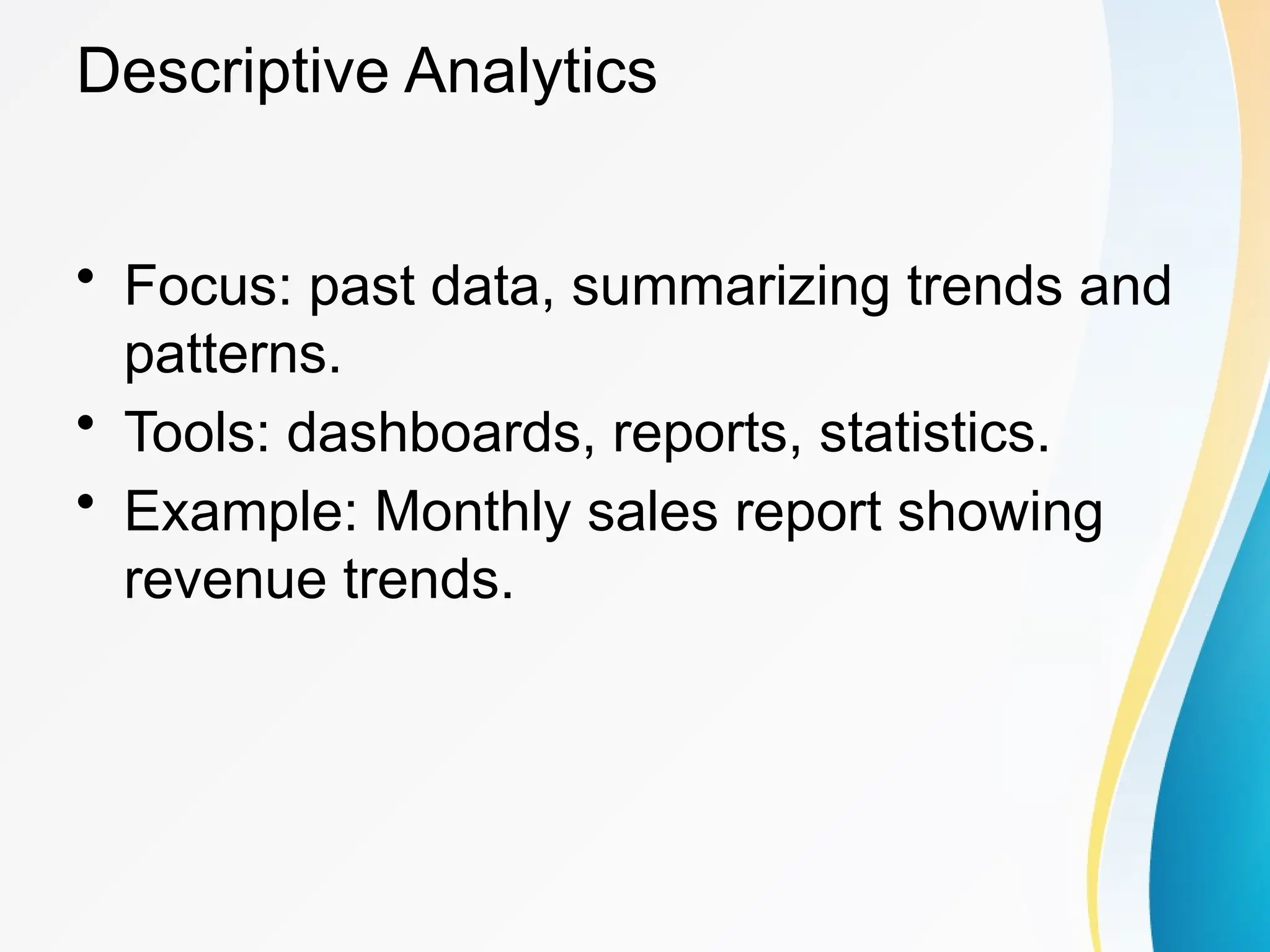 Descriptive Analytics
&bull; Focus: past data, summarizing trends and
patterns.
&bull; Tools: dashboards, reports, statistics.
&bull; Example: Monthly sales report showing
revenue trends.
 