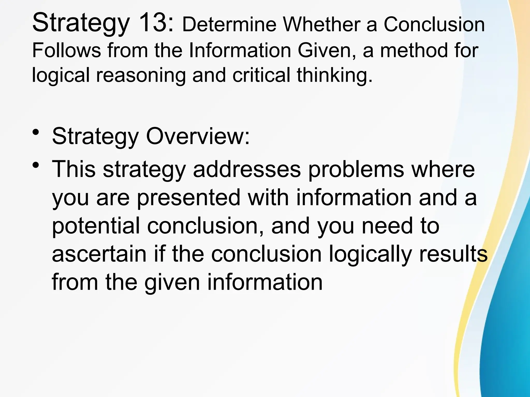Strategy 13: Determine Whether a Conclusion
Follows from the Information Given, a method for
logical reasoning and critical thinking.
&bull; Strategy Overview:
&bull; This strategy addresses problems where
you are presented with information and a
potential conclusion, and you need to
ascertain if the conclusion logically results
from the given information
 