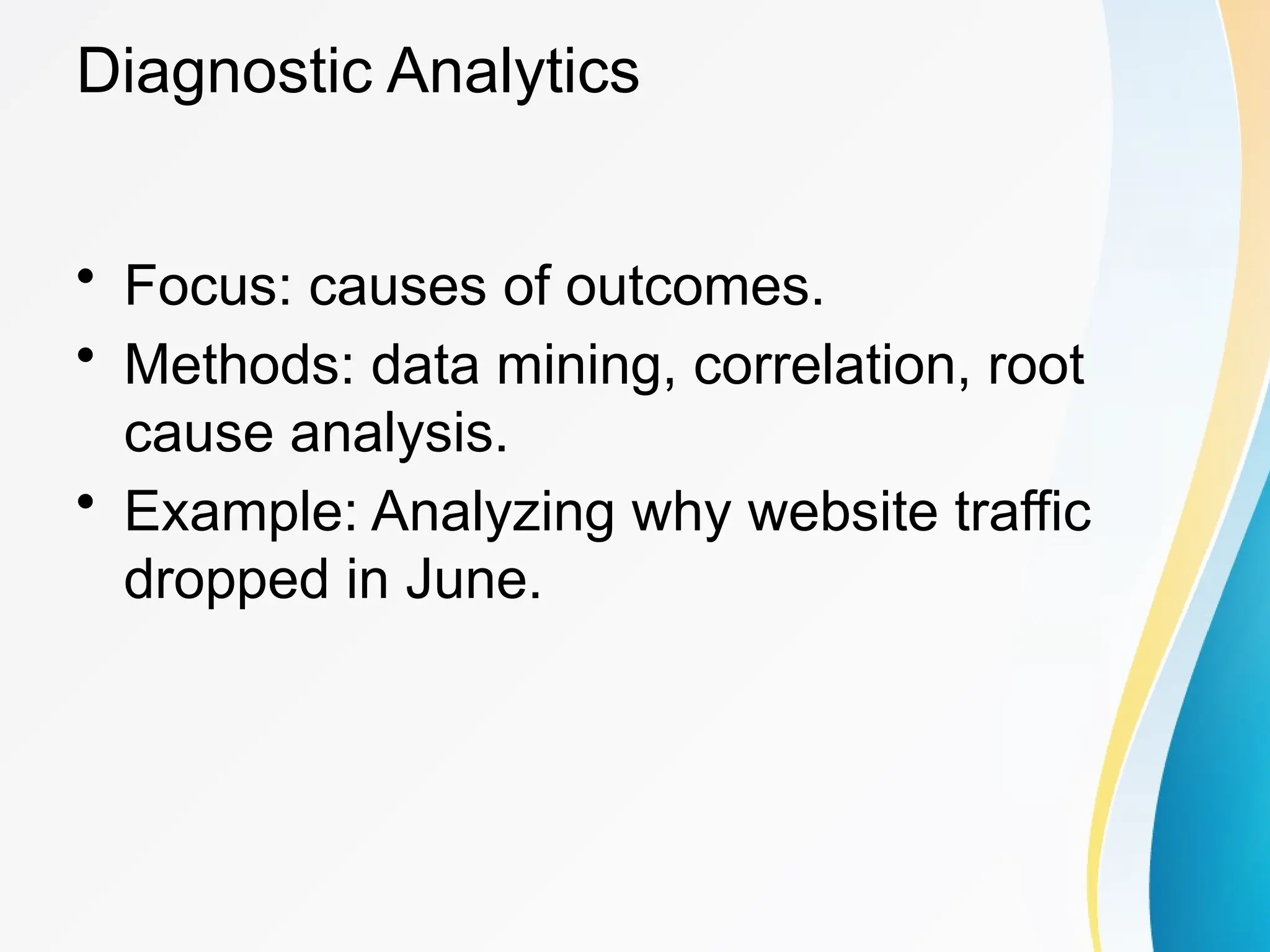 Diagnostic Analytics
&bull; Focus: causes of outcomes.
&bull; Methods: data mining, correlation, root
cause analysis.
&bull; Example: Analyzing why website traffic
dropped in June.
 