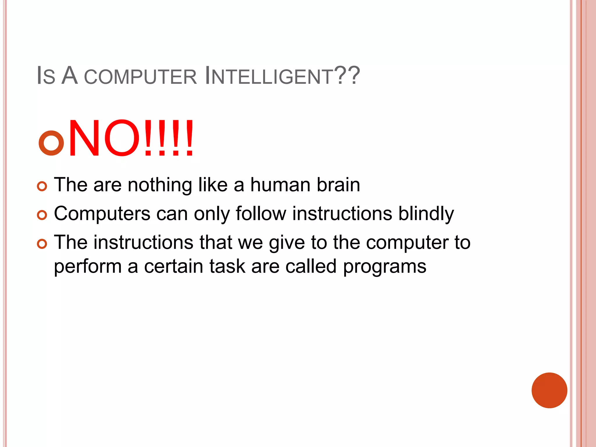IS A COMPUTER INTELLIGENT??

NO!!!!
The are nothing like a human brain
 Computers can only follow instructions blindly
 The instructions that we give to the computer to
perform a certain task are called programs


 