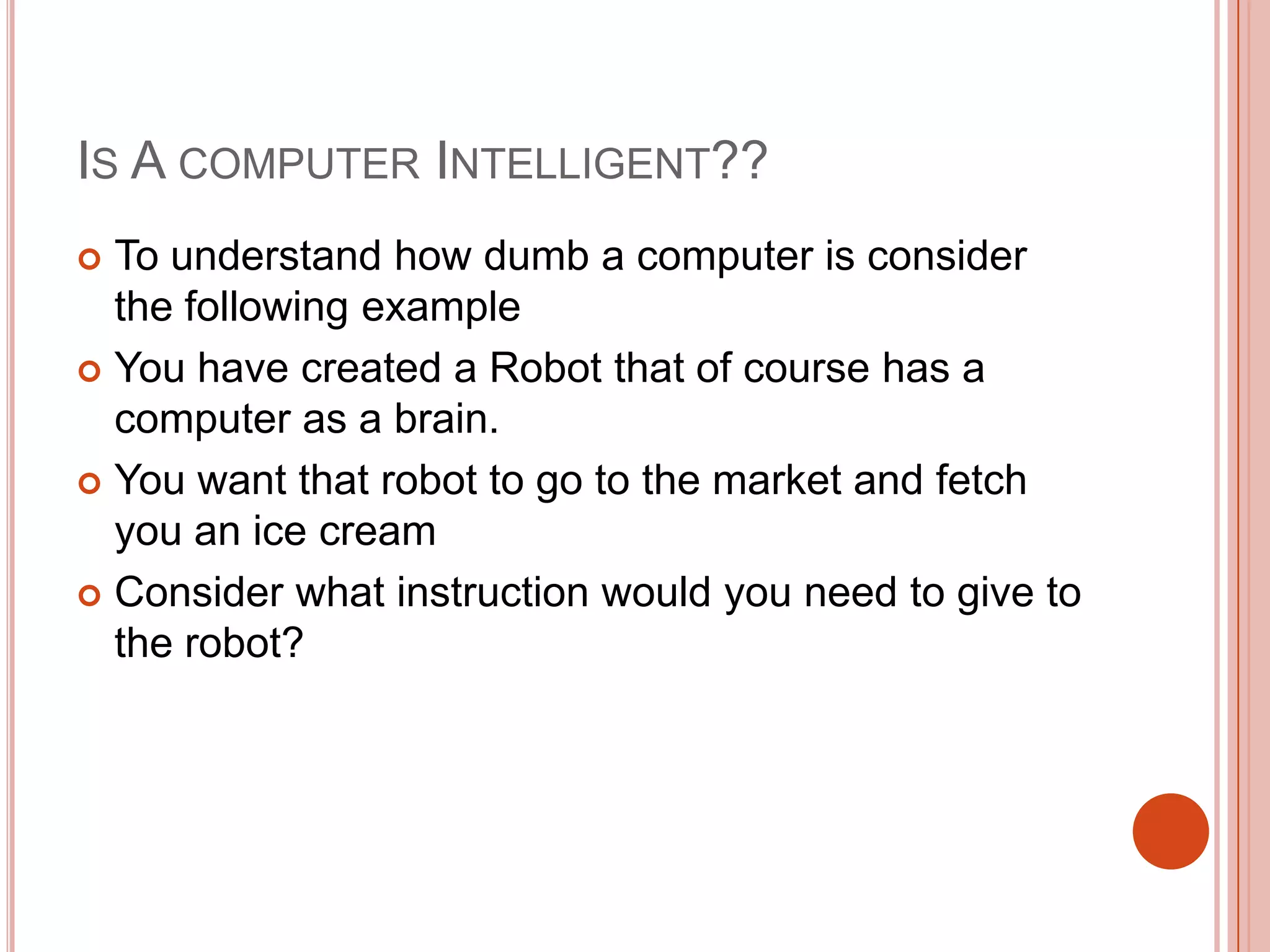 IS A COMPUTER INTELLIGENT??
To understand how dumb a computer is consider
the following example
 You have created a Robot that of course has a
computer as a brain.
 You want that robot to go to the market and fetch
you an ice cream
 Consider what instruction would you need to give to
the robot?


 
