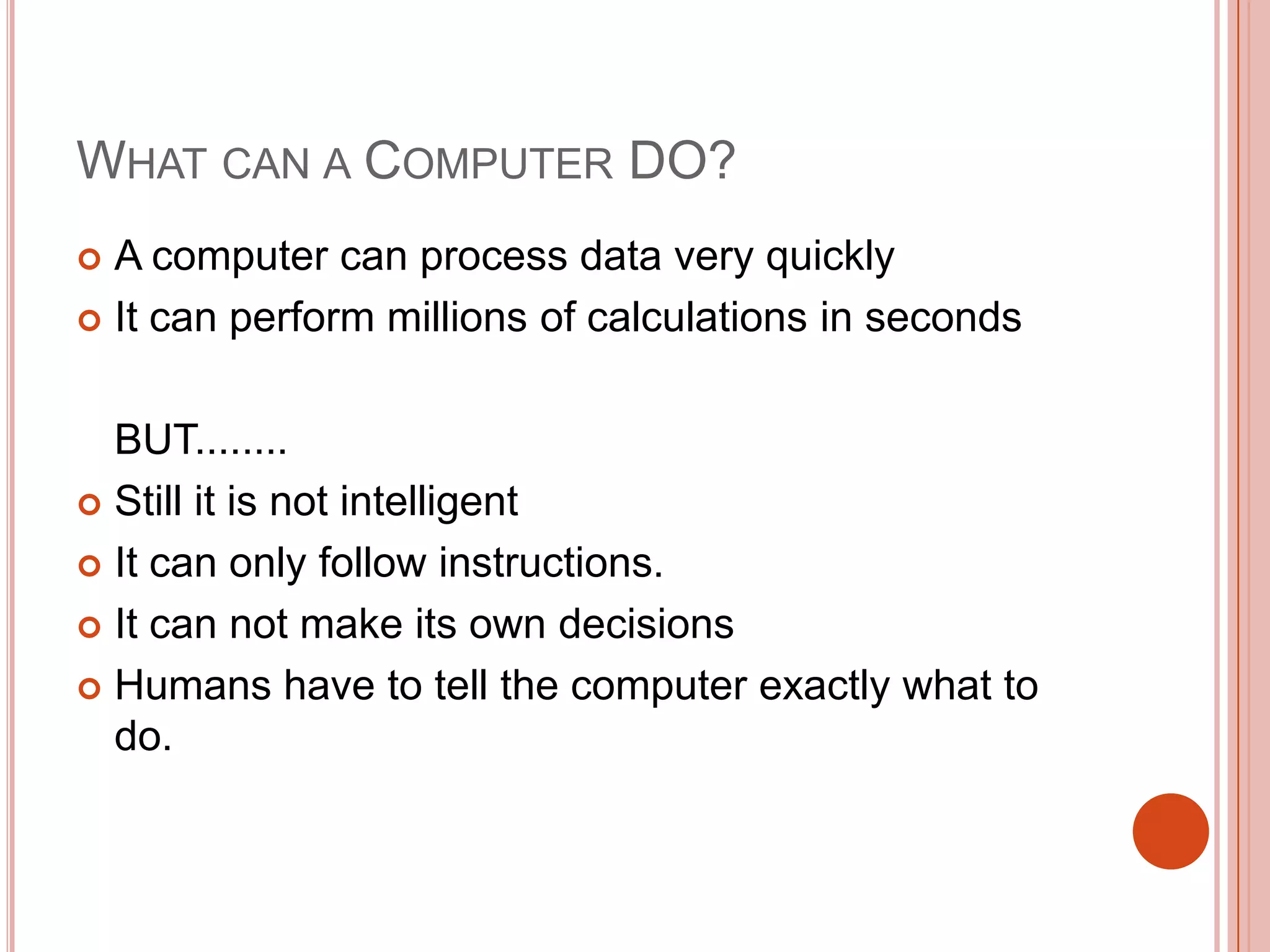 WHAT CAN A COMPUTER DO?
A computer can process data very quickly
 It can perform millions of calculations in seconds


BUT........
 Still it is not intelligent
 It can only follow instructions.
 It can not make its own decisions
 Humans have to tell the computer exactly what to
do.

 