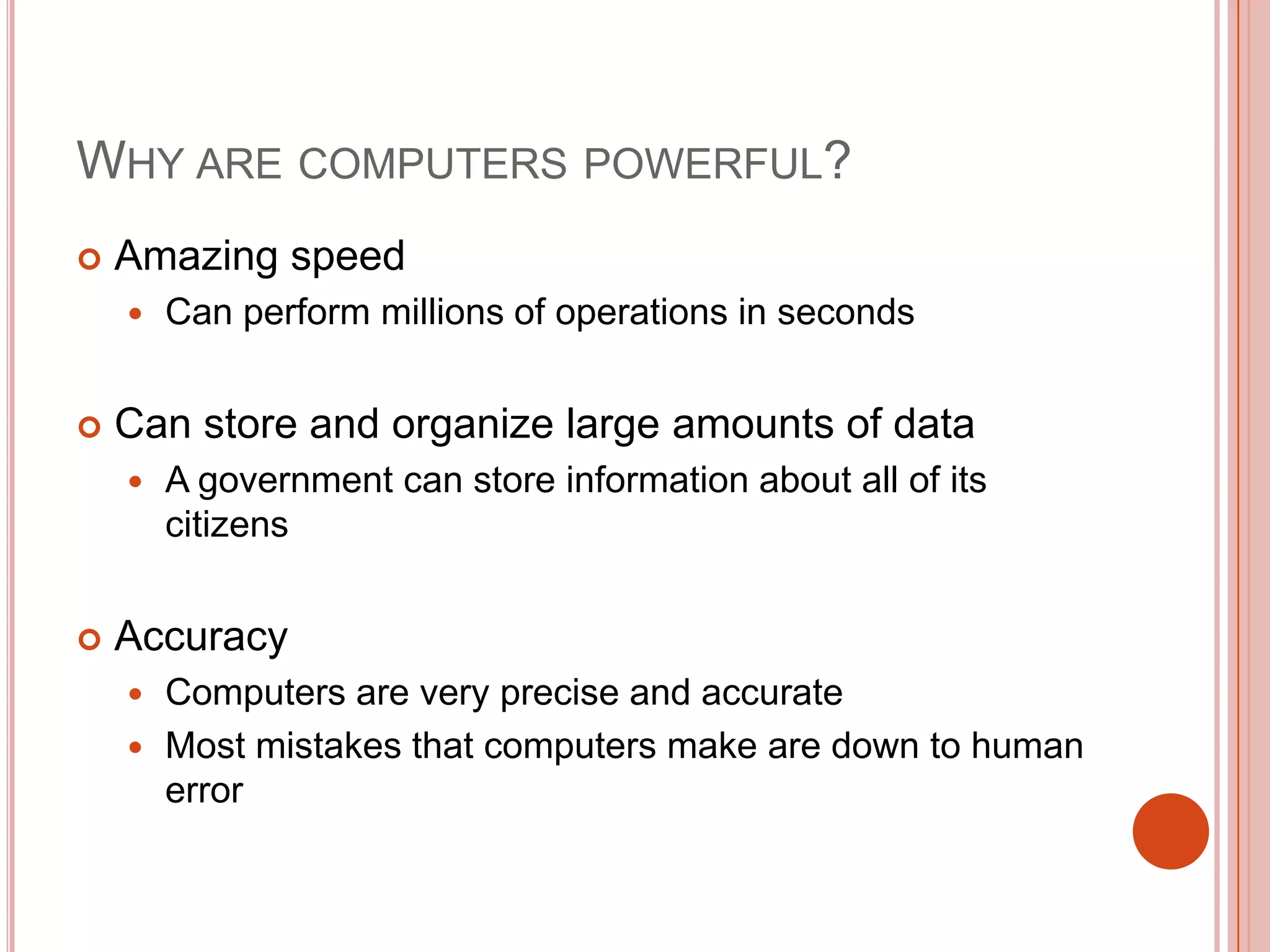 WHY ARE COMPUTERS POWERFUL?


Amazing speed




Can store and organize large amounts of data




Can perform millions of operations in seconds

A government can store information about all of its
citizens

Accuracy
Computers are very precise and accurate
 Most mistakes that computers make are down to human
error


 
