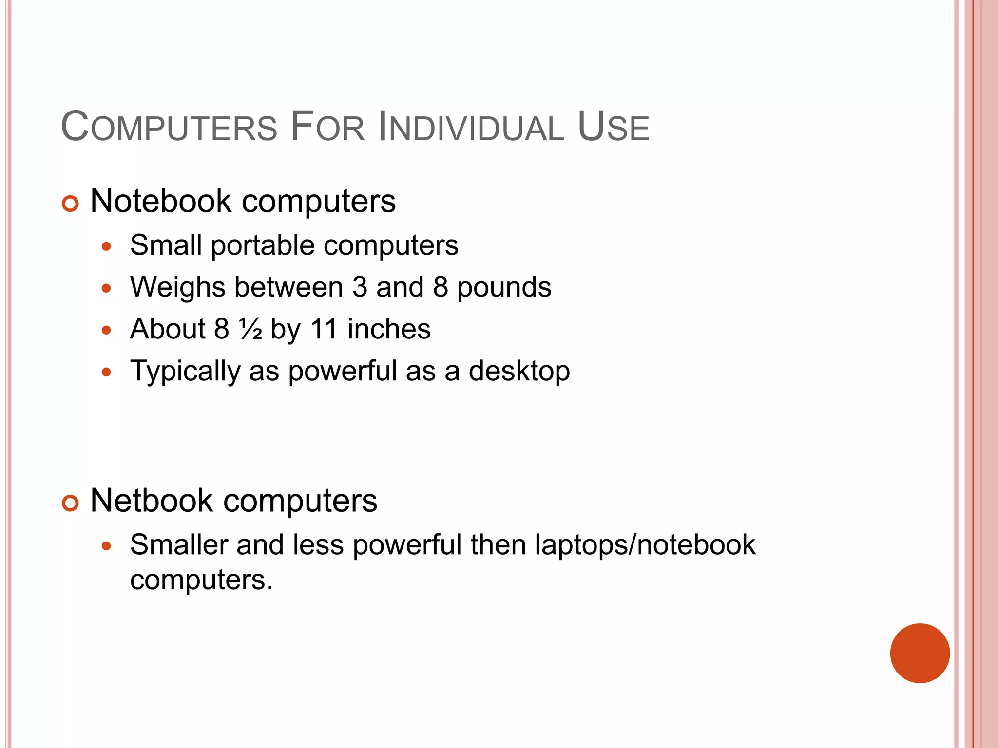 COMPUTERS FOR INDIVIDUAL USE


Notebook computers
Small portable computers
 Weighs between 3 and 8 pounds
 About 8 ½ by 11 inches
 Typically as powerful as a desktop




Netbook computers


Smaller and less powerful then laptops/notebook
computers.

 