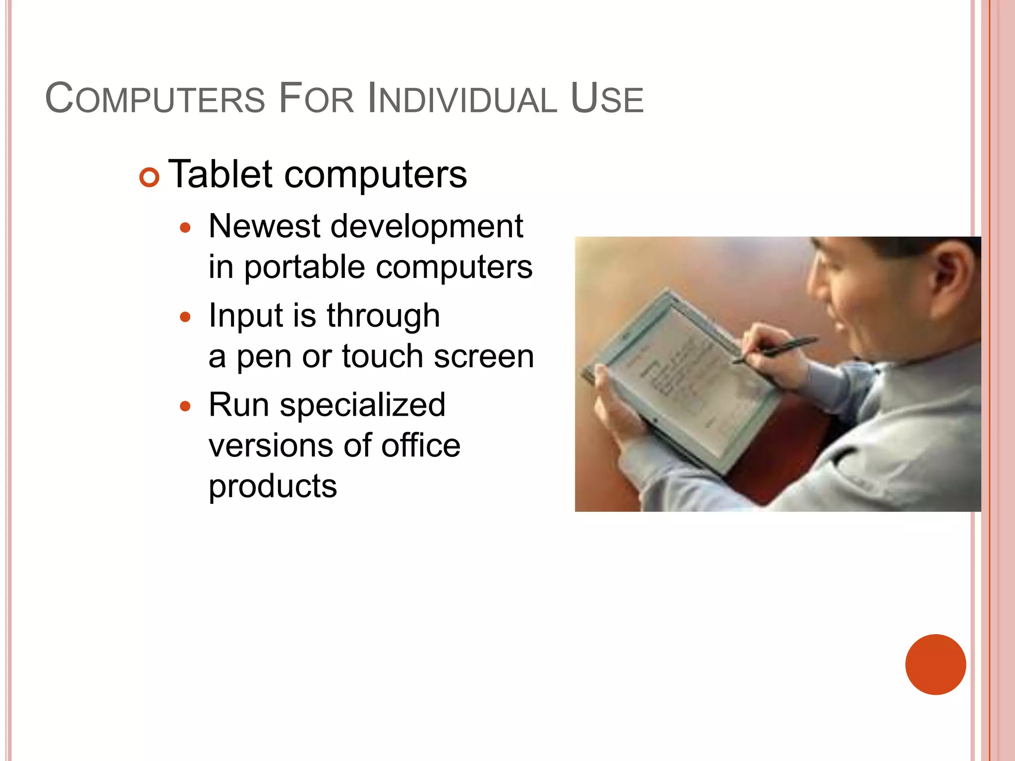 COMPUTERS FOR INDIVIDUAL USE
 Tablet




computers

Newest development
in portable computers
Input is through
a pen or touch screen
Run specialized
versions of office
products

 