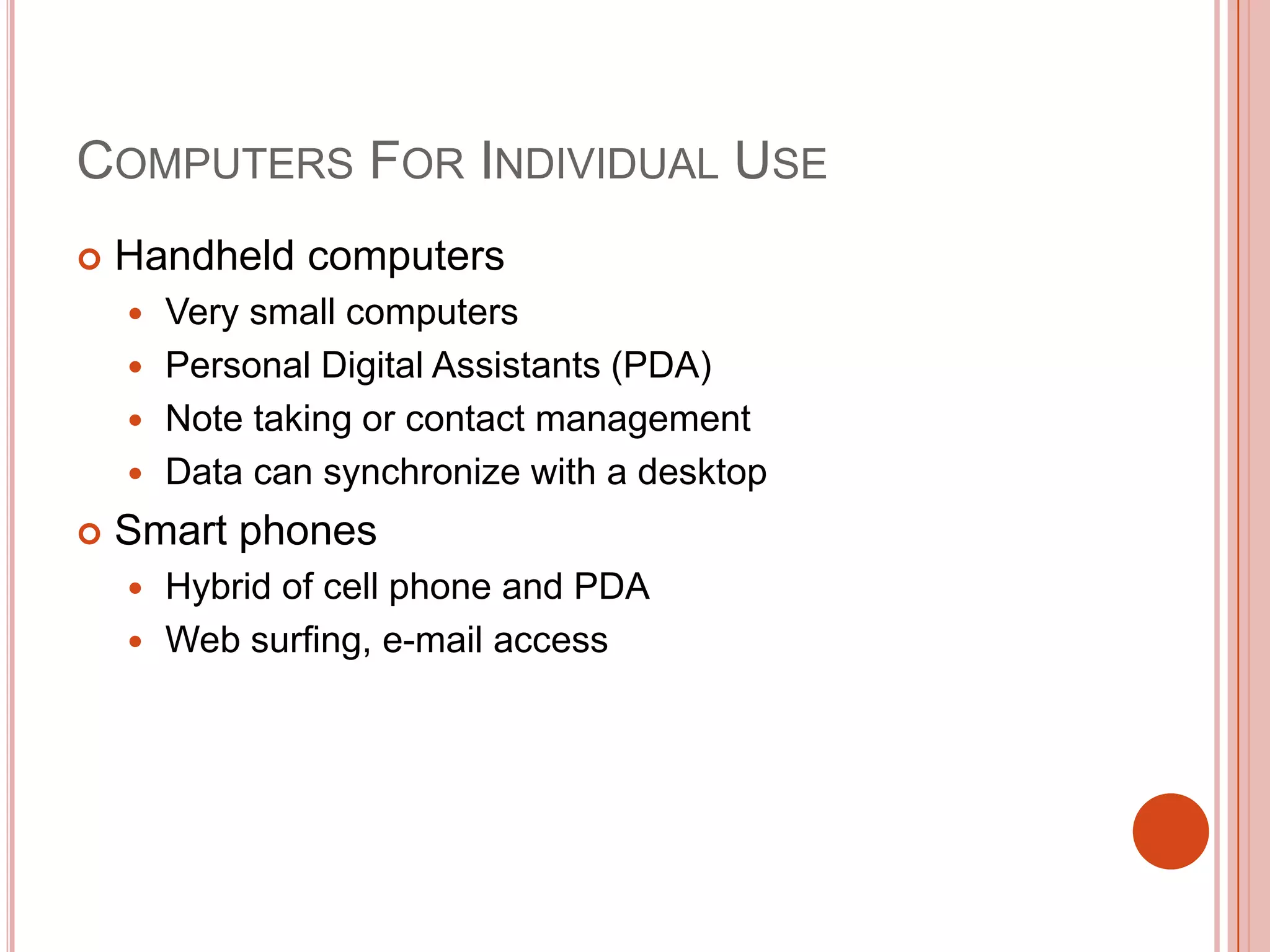 COMPUTERS FOR INDIVIDUAL USE


Handheld computers
Very small computers
 Personal Digital Assistants (PDA)
 Note taking or contact management
 Data can synchronize with a desktop




Smart phones
Hybrid of cell phone and PDA
 Web surfing, e-mail access


 