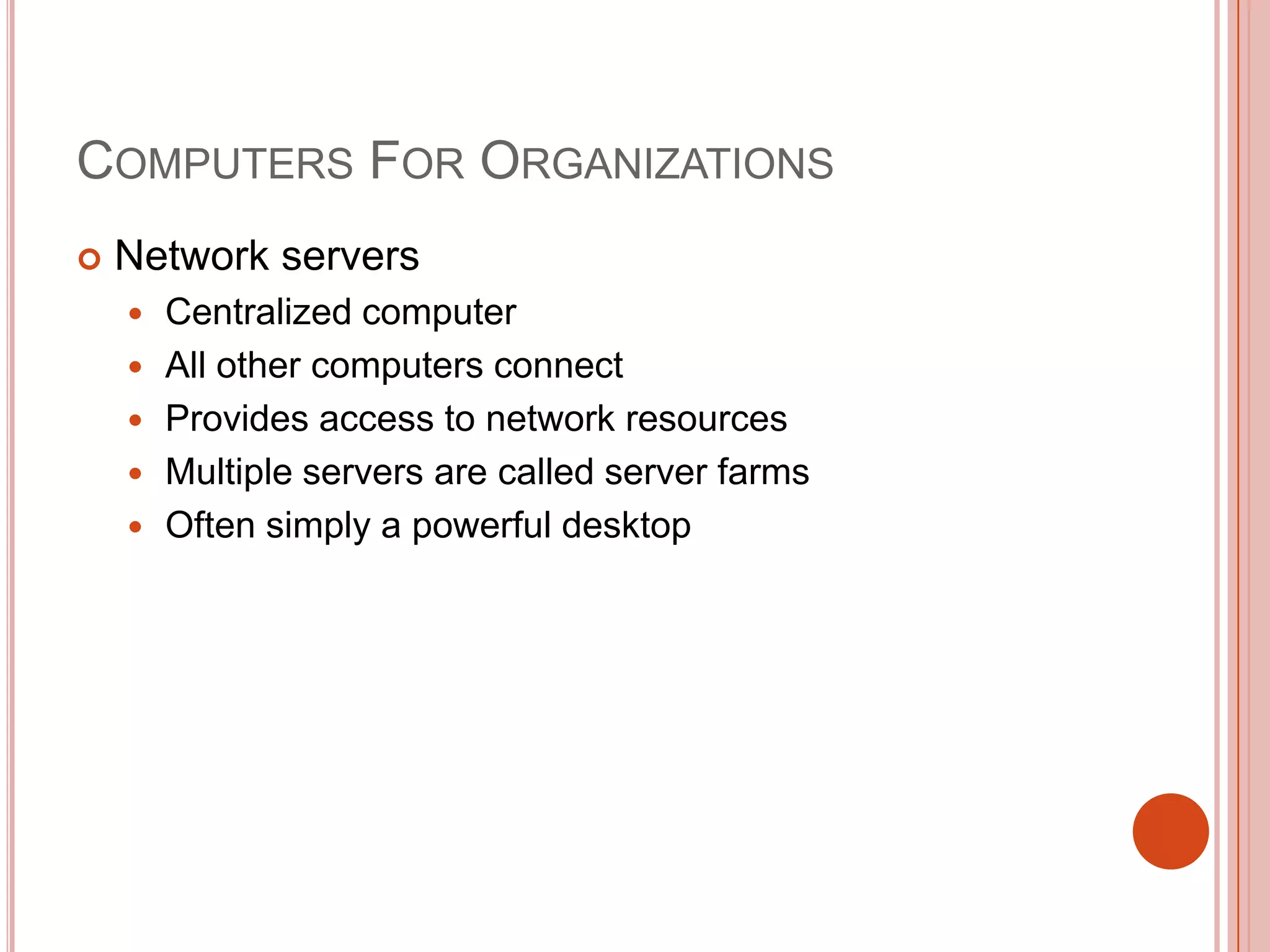 COMPUTERS FOR ORGANIZATIONS


Network servers






Centralized computer
All other computers connect
Provides access to network resources
Multiple servers are called server farms
Often simply a powerful desktop

 