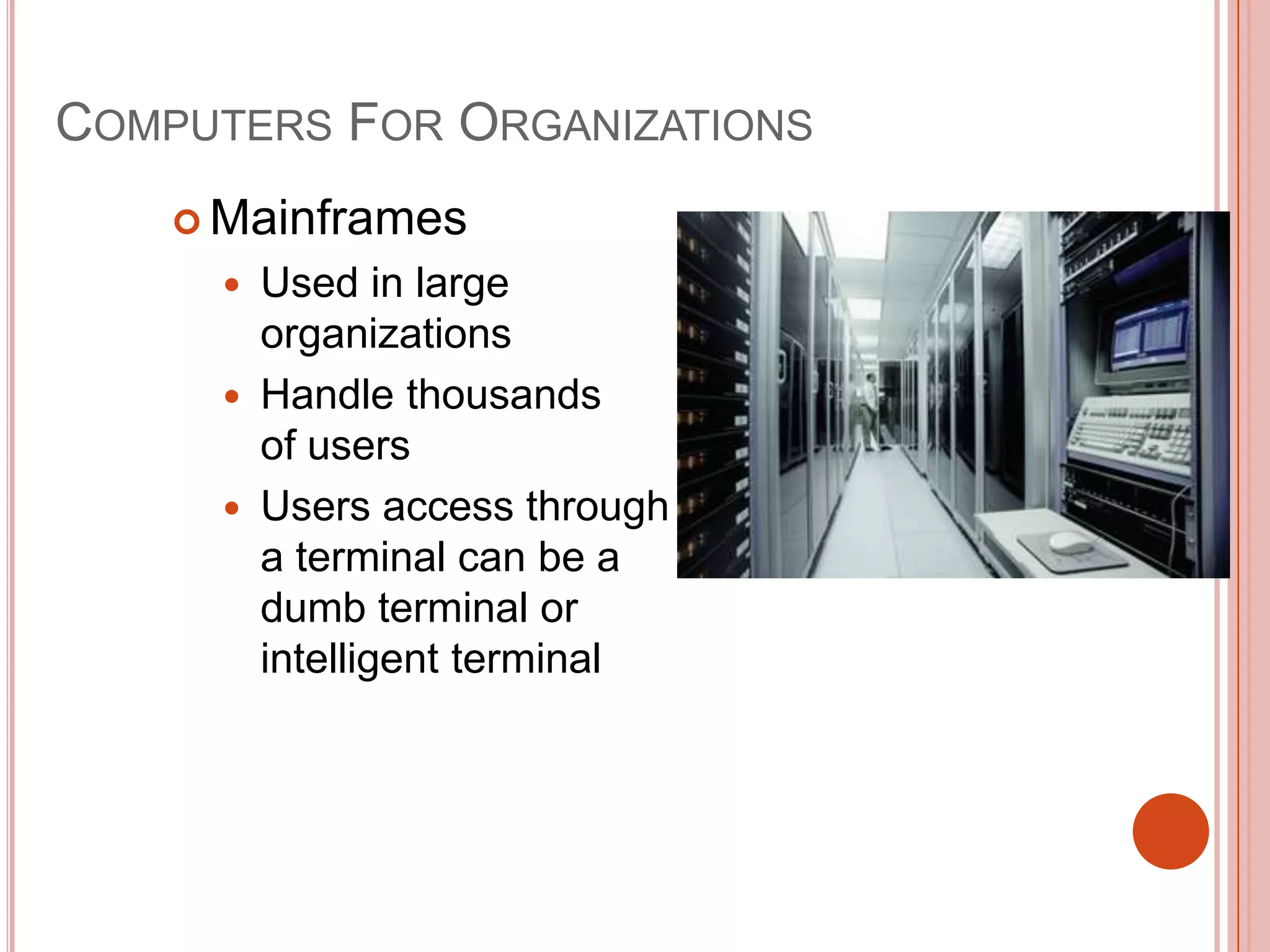 COMPUTERS FOR ORGANIZATIONS
 Mainframes




Used in large
organizations
Handle thousands
of users
Users access through
a terminal can be a
dumb terminal or
intelligent terminal

 