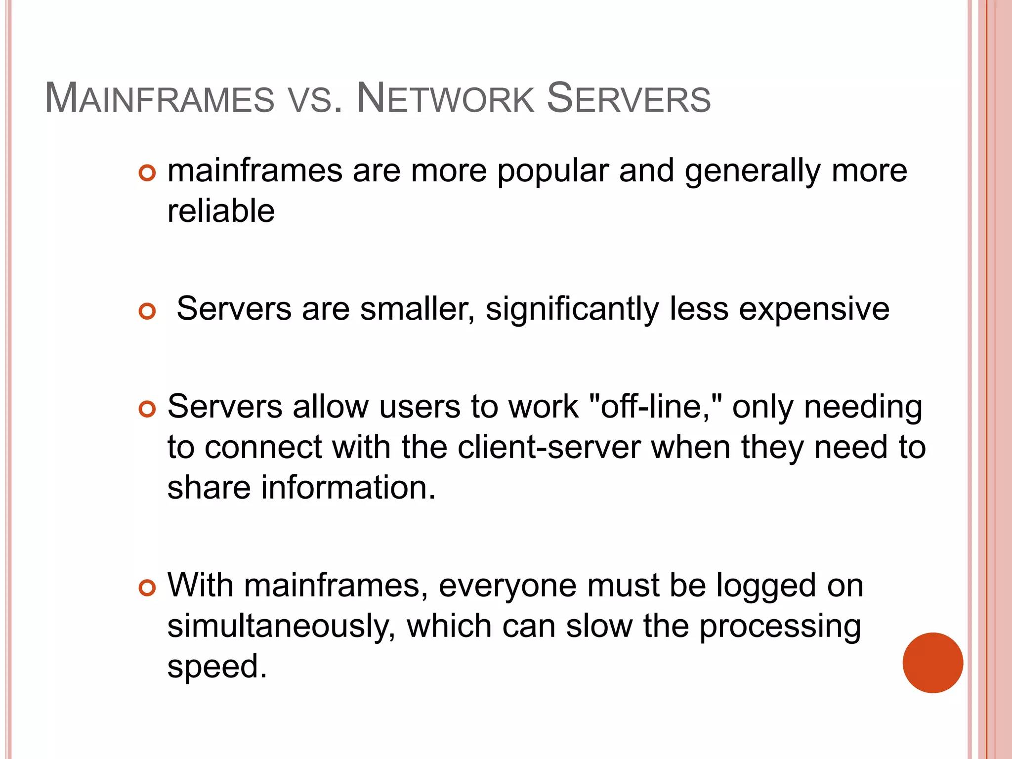 MAINFRAMES VS. NETWORK SERVERS


mainframes are more popular and generally more
reliable



Servers are smaller, significantly less expensive



Servers allow users to work "off-line," only needing
to connect with the client-server when they need to
share information.



With mainframes, everyone must be logged on
simultaneously, which can slow the processing
speed.

 