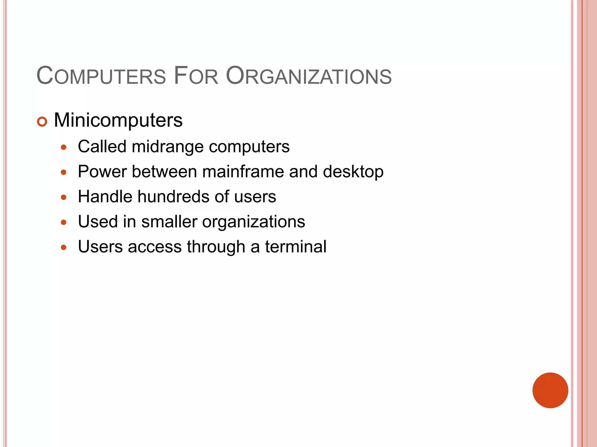 COMPUTERS FOR ORGANIZATIONS


Minicomputers






Called midrange computers
Power between mainframe and desktop
Handle hundreds of users
Used in smaller organizations
Users access through a terminal

 