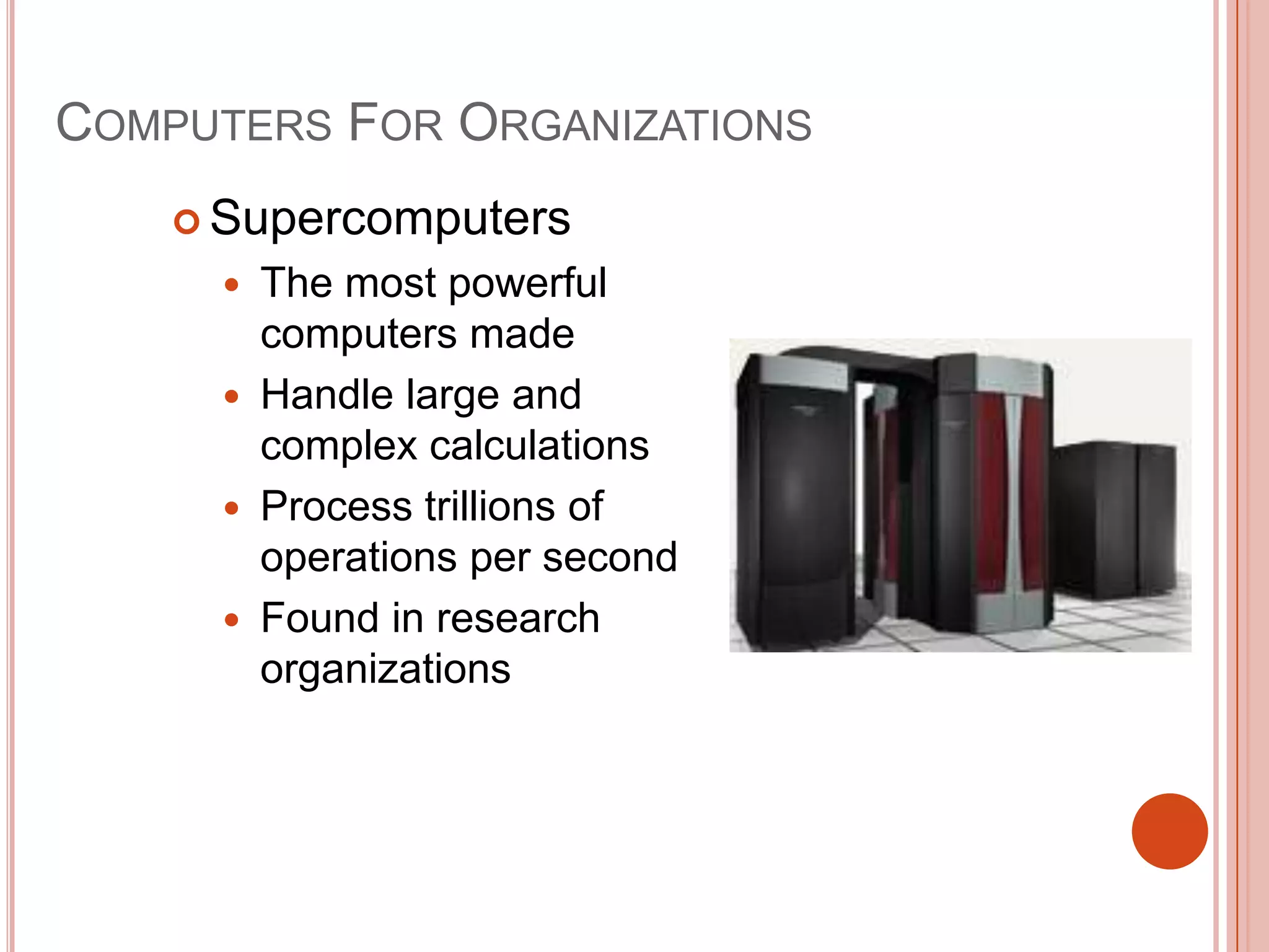 COMPUTERS FOR ORGANIZATIONS
 Supercomputers





The most powerful
computers made
Handle large and
complex calculations
Process trillions of
operations per second
Found in research
organizations

 