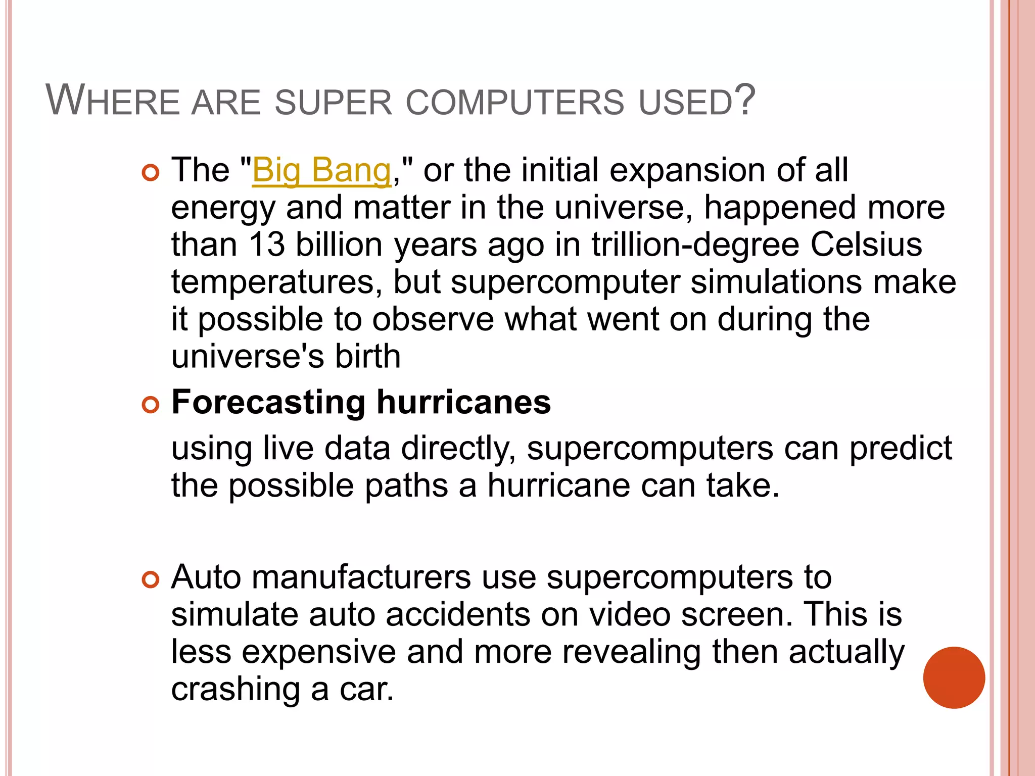 WHERE ARE SUPER COMPUTERS USED?
The "Big Bang," or the initial expansion of all
energy and matter in the universe, happened more
than 13 billion years ago in trillion-degree Celsius
temperatures, but supercomputer simulations make
it possible to observe what went on during the
universe's birth
 Forecasting hurricanes
using live data directly, supercomputers can predict
the possible paths a hurricane can take.




Auto manufacturers use supercomputers to
simulate auto accidents on video screen. This is
less expensive and more revealing then actually
crashing a car.

 