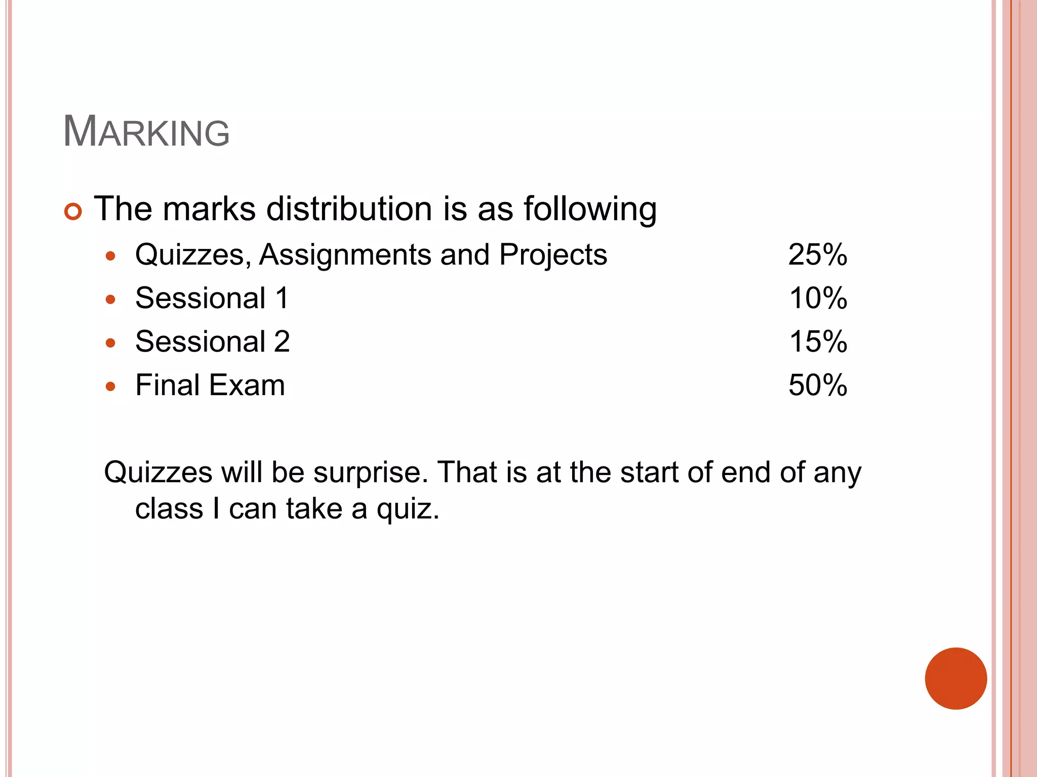 MARKING


The marks distribution is as following
Quizzes, Assignments and Projects
 Sessional 1
 Sessional 2
 Final Exam


25%
10%
15%
50%

Quizzes will be surprise. That is at the start of end of any
class I can take a quiz.

 