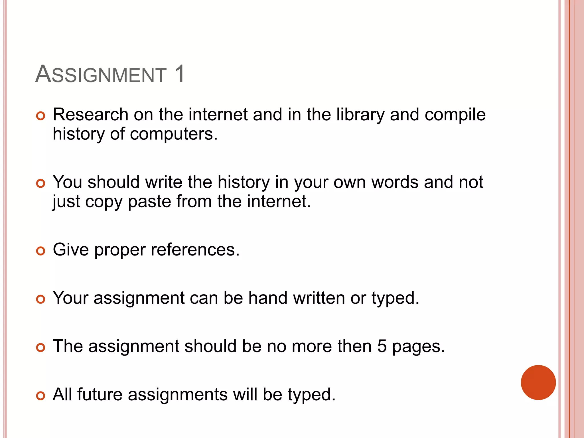 ASSIGNMENT 1


Research on the internet and in the library and compile
history of computers.



You should write the history in your own words and not
just copy paste from the internet.



Give proper references.



Your assignment can be hand written or typed.



The assignment should be no more then 5 pages.



All future assignments will be typed.

 