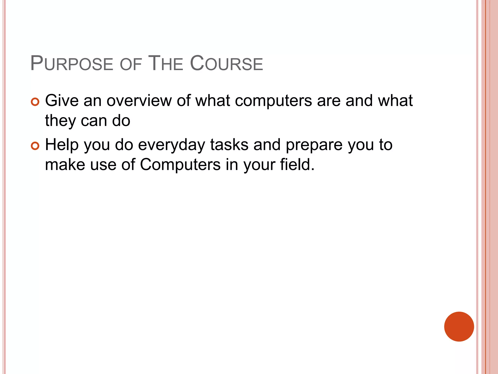 PURPOSE OF THE COURSE
Give an overview of what computers are and what
they can do
 Help you do everyday tasks and prepare you to
make use of Computers in your field.


 