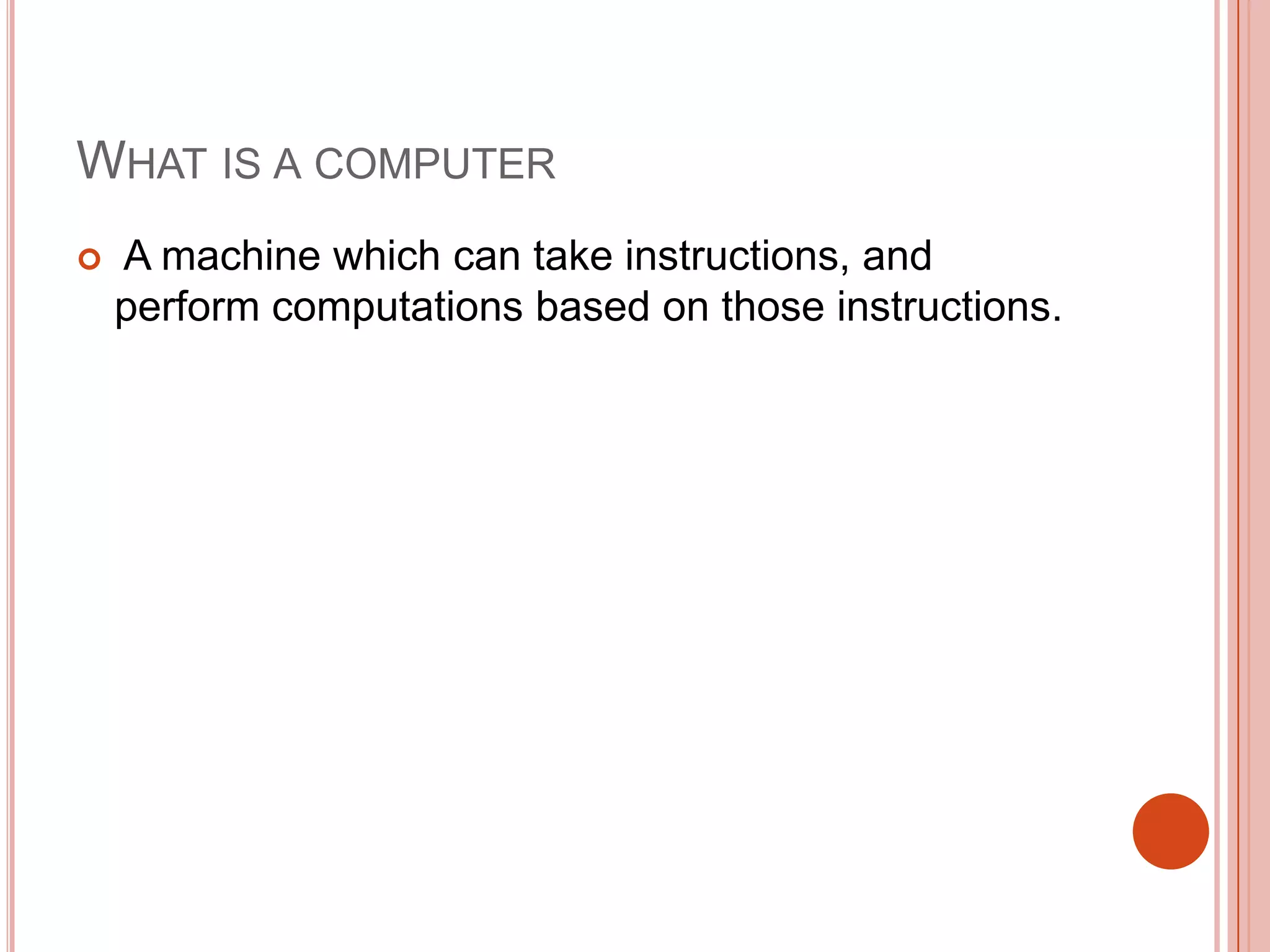 WHAT IS A COMPUTER


A machine which can take instructions, and
perform computations based on those instructions.

 