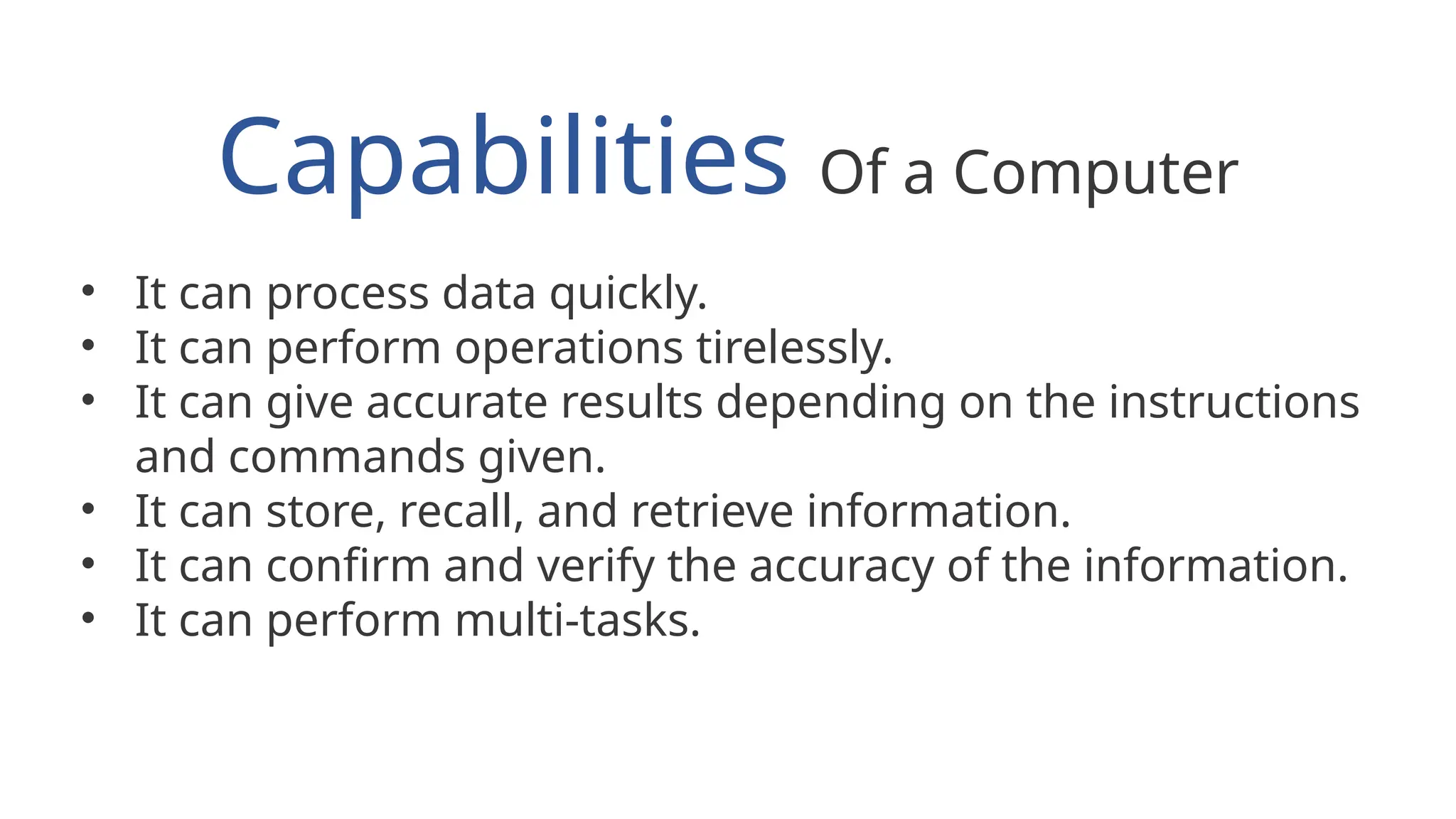 Capabilities Of a Computer
• It can process data quickly.
• It can perform operations tirelessly.
• It can give accurate results depending on the instructions
and commands given.
• It can store, recall, and retrieve information.
• It can confirm and verify the accuracy of the information.
• It can perform multi-tasks.
 
