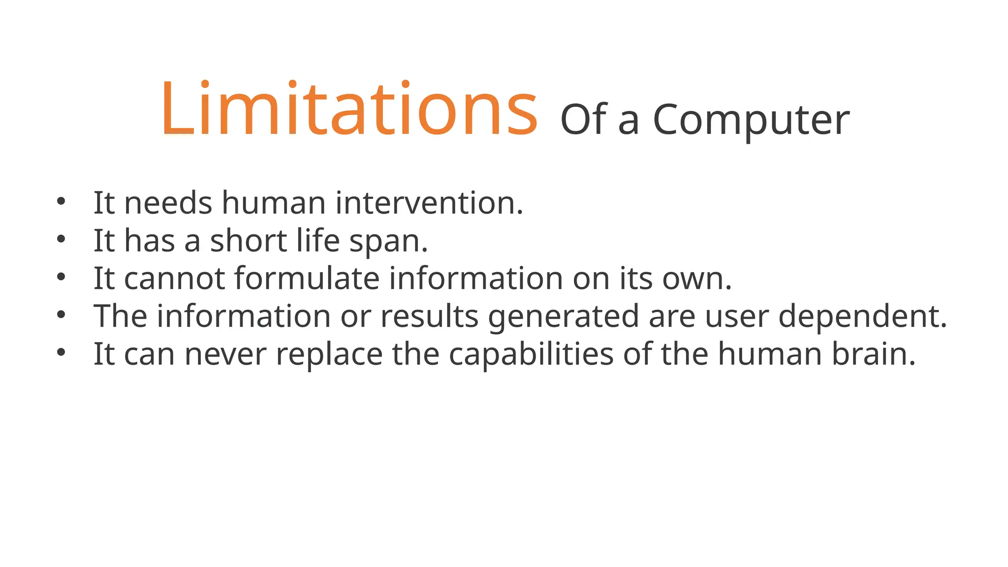 Limitations Of a Computer
• It needs human intervention.
• It has a short life span.
• It cannot formulate information on its own.
• The information or results generated are user dependent.
• It can never replace the capabilities of the human brain.
 