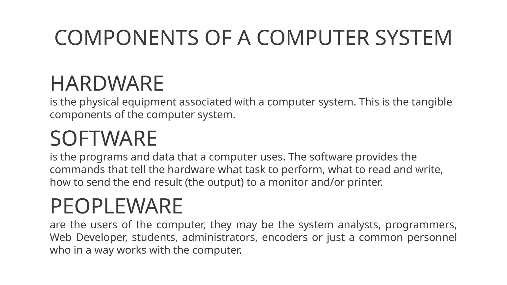 COMPONENTS OF A COMPUTER SYSTEM
HARDWARE
is the physical equipment associated with a computer system. This is the tangible
components of the computer system.
SOFTWARE
is the programs and data that a computer uses. The software provides the
commands that tell the hardware what task to perform, what to read and write,
how to send the end result (the output) to a monitor and/or printer.
PEOPLEWARE
are the users of the computer, they may be the system analysts, programmers,
Web Developer, students, administrators, encoders or just a common personnel
who in a way works with the computer.
 
