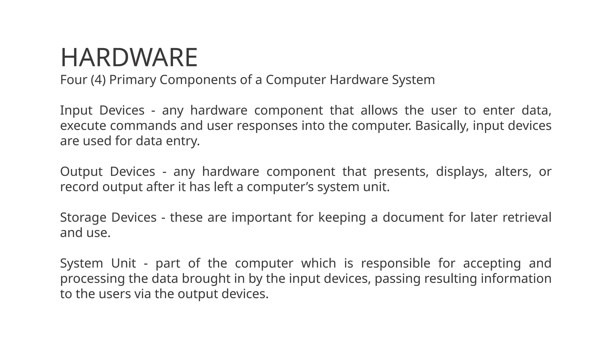 HARDWARE
Four (4) Primary Components of a Computer Hardware System
Input Devices - any hardware component that allows the user to enter data,
execute commands and user responses into the computer. Basically, input devices
are used for data entry.
Output Devices - any hardware component that presents, displays, alters, or
record output after it has left a computer’s system unit.
Storage Devices - these are important for keeping a document for later retrieval
and use.
System Unit - part of the computer which is responsible for accepting and
processing the data brought in by the input devices, passing resulting information
to the users via the output devices.
 