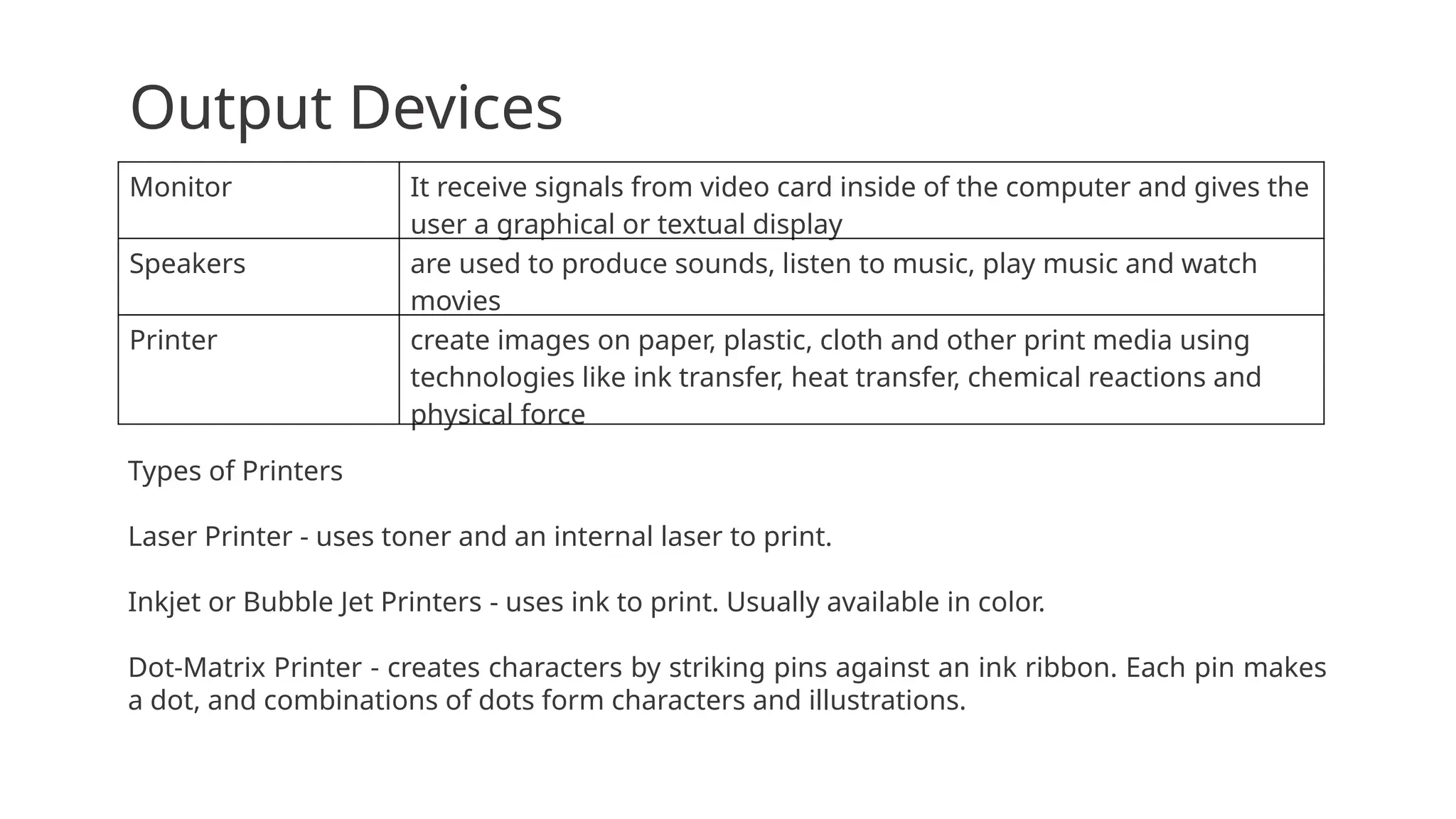Output Devices
Monitor It receive signals from video card inside of the computer and gives the
user a graphical or textual display
Speakers are used to produce sounds, listen to music, play music and watch
movies
Printer create images on paper, plastic, cloth and other print media using
technologies like ink transfer, heat transfer, chemical reactions and
physical force
Types of Printers
Laser Printer - uses toner and an internal laser to print.
Inkjet or Bubble Jet Printers - uses ink to print. Usually available in color.
Dot-Matrix Printer - creates characters by striking pins against an ink ribbon. Each pin makes
a dot, and combinations of dots form characters and illustrations.
 
