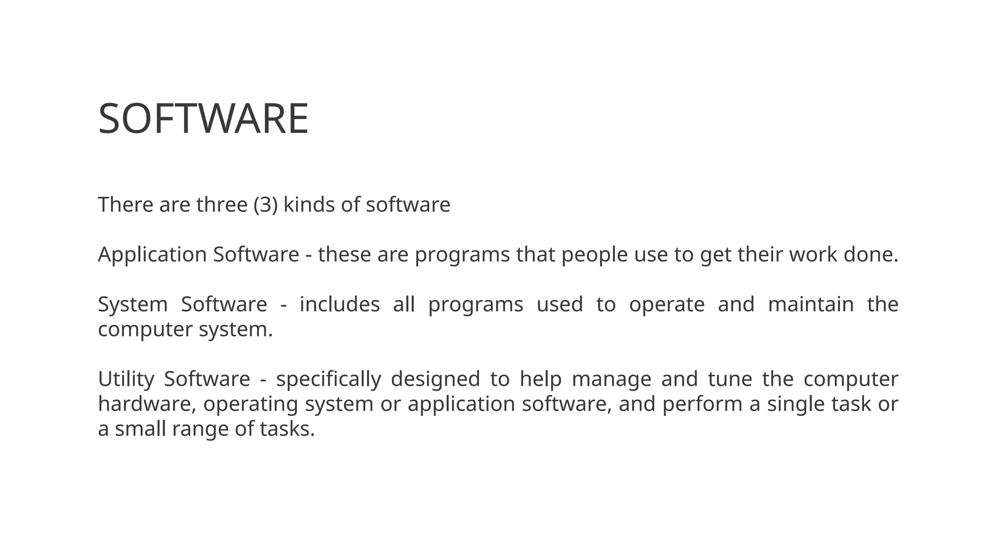 SOFTWARE
There are three (3) kinds of software
Application Software - these are programs that people use to get their work done.
System Software - includes all programs used to operate and maintain the
computer system.
Utility Software - specifically designed to help manage and tune the computer
hardware, operating system or application software, and perform a single task or
a small range of tasks.
 