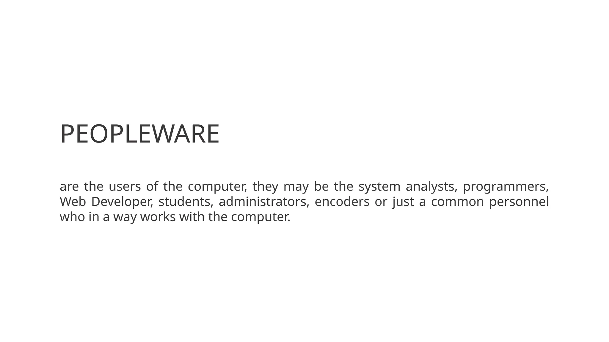 PEOPLEWARE
are the users of the computer, they may be the system analysts, programmers,
Web Developer, students, administrators, encoders or just a common personnel
who in a way works with the computer.
 