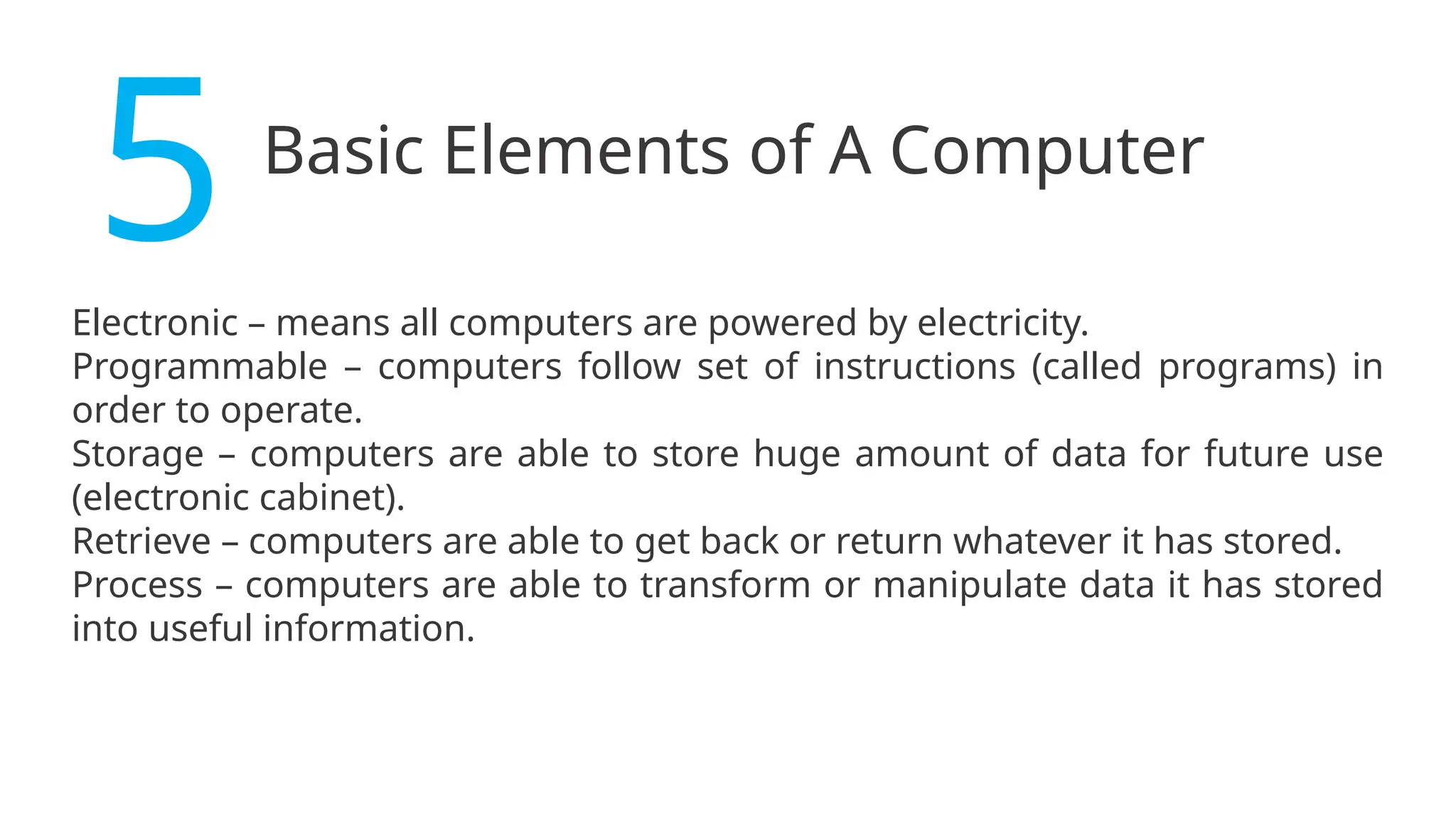 Basic Elements of A Computer
5
Electronic – means all computers are powered by electricity.
Programmable – computers follow set of instructions (called programs) in
order to operate.
Storage – computers are able to store huge amount of data for future use
(electronic cabinet).
Retrieve – computers are able to get back or return whatever it has stored.
Process – computers are able to transform or manipulate data it has stored
into useful information.
 
