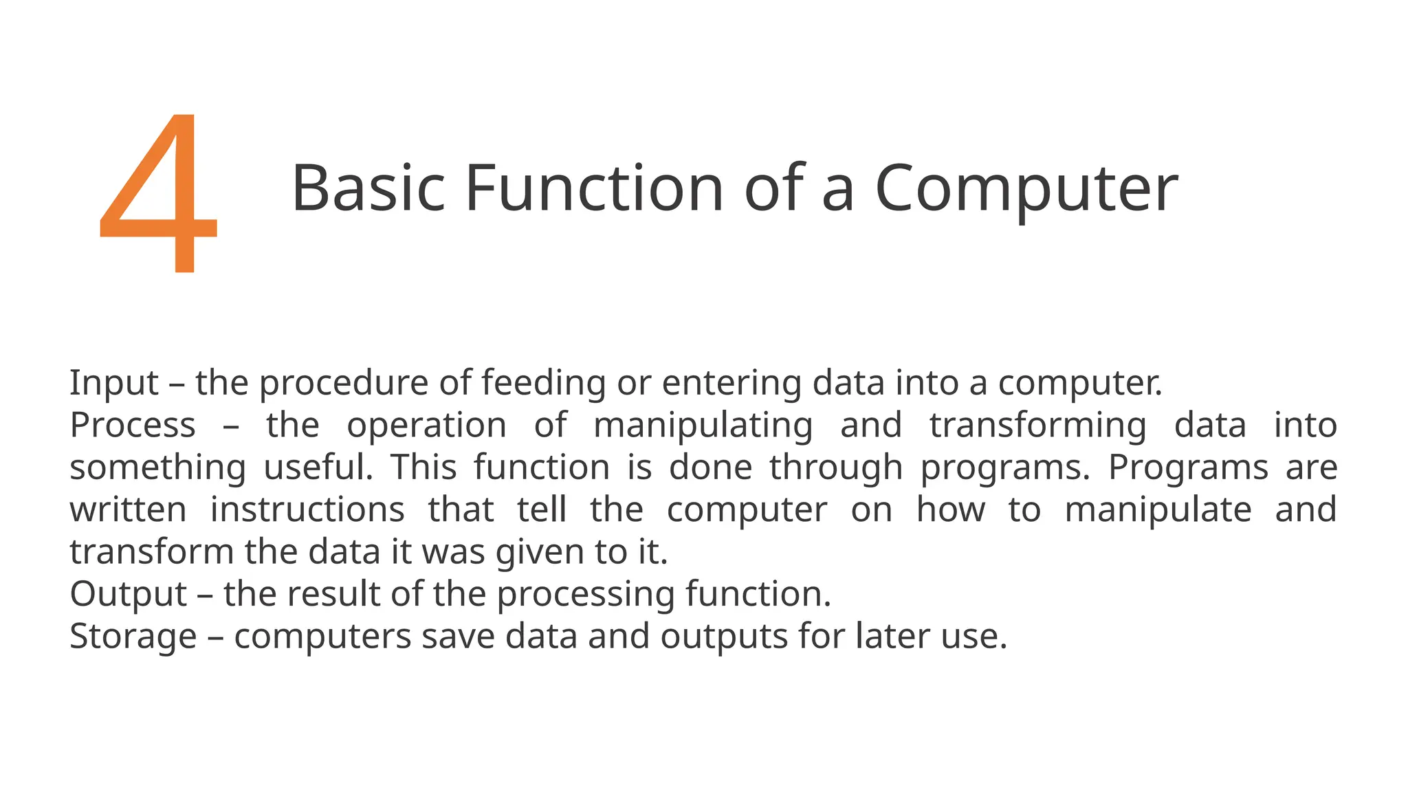 Basic Function of a Computer
4
Input – the procedure of feeding or entering data into a computer.
Process – the operation of manipulating and transforming data into
something useful. This function is done through programs. Programs are
written instructions that tell the computer on how to manipulate and
transform the data it was given to it.
Output – the result of the processing function.
Storage – computers save data and outputs for later use.
 