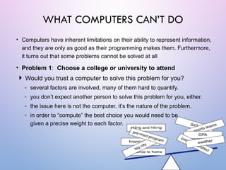 • Computers have inherent limitations on their ability to represent information,
and they are only as good as their programming makes them. Furthermore,
it turns out that some problems cannot be solved at all
• Problem 1: Choose a college or university to attend
 Would you trust a computer to solve this problem for you?
◦ several factors are involved, many of them hard to quantify.
◦ you don’t expect another person to solve this problem for you, either.
◦ the issue here is not the computer, it’s the nature of the problem.
◦ in order to “compute” the best choice you would need to be
given a precise weight to each factor.
WHAT COMPUTERS CAN’T DO
 