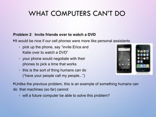 Problem 2: Invite friends over to watch a DVD
It would be nice if our cell phones were more like personal assistants
◦ pick up the phone, say “invite Erica and
Katie over to watch a DVD”
◦ your phone would negotiate with their
phones to pick a time that works
◦ this is the sort of thing humans can do
(“have your people call my people...”)
Unlike the previous problem, this is an example of something humans can
do that machines (so far) cannot
◦ will a future computer be able to solve this problem?
WHAT COMPUTERS CAN’T DO
 