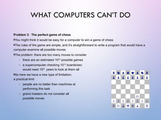 Problem 3: The perfect game of chess
You might think it would be easy for a computer to win a game of chess
The rules of the game are simple, and it’s straightforward to write a program that would have a
computer examine all possible moves
The problem: there are too many moves to consider
◦ there are an estimated 1043
possible games
◦ a supercomputer checking 1012
boards/sec
would need 1021
years to look at them all
So here we have a new type of limitation:
a practical limit
◦ people are no better than machines at
performing this task
◦ grand masters do not consider all
possible moves
WHAT COMPUTERS CAN’T DO
 
