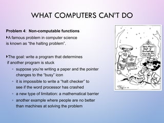 Problem 4: Non-computable functions
A famous problem in computer science
is known as “the halting problem”.
The goal: write a program that determines
if another program is stuck
◦ suppose you’re writing a paper and the pointer
changes to the “busy” icon
◦ it is impossible to write a “halt checker” to
see if the word processor has crashed
◦ a new type of limitation: a mathematical barrier
◦ another example where people are no better
than machines at solving the problem
WHAT COMPUTERS CAN’T DO
 