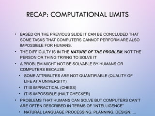 • BASED ON THE PREVIOUS SLIDE IT CAN BE CONCLUDED THAT
SOME TASKS THAT COMPUTERS CANNOT PERFORM ARE ALSO
IMPOSSIBLE FOR HUMANS.
• THE DIFFICULTY IS IN THE NATURE OF THE PROBLEM, NOT THE
PERSON OR THING TRYING TO SOLVE IT
• A PROBLEM MIGHT NOT BE SOLVABLE BY HUMANS OR
COMPUTERS BECAUSE
• SOME ATTRIBUTES ARE NOT QUANTIFIABLE (QUALITY OF
LIFE AT A UNIVERSITY)
• IT IS IMPRACTICAL (CHESS)
• IT IS IMPOSSIBLE (HALT CHECKER)
• PROBLEMS THAT HUMANS CAN SOLVE BUT COMPUTERS CAN’T
ARE OFTEN DESCRIBED IN TERMS OF “INTELLIGENCE”
• NATURAL LANGUAGE PROCESSING, PLANNING, DESIGN, ...
RECAP: COMPUTATIONAL LIMITS
 
