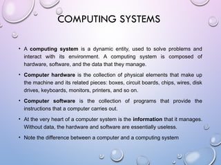 COMPUTING SYSTEMS
• A computing system is a dynamic entity, used to solve problems and
interact with its environment. A computing system is composed of
hardware, software, and the data that they manage.
• Computer hardware is the collection of physical elements that make up
the machine and its related pieces: boxes, circuit boards, chips, wires, disk
drives, keyboards, monitors, printers, and so on.
• Computer software is the collection of programs that provide the
instructions that a computer carries out.
• At the very heart of a computer system is the information that it manages.
Without data, the hardware and software are essentially useless.
• Note the difference between a computer and a computing system
 